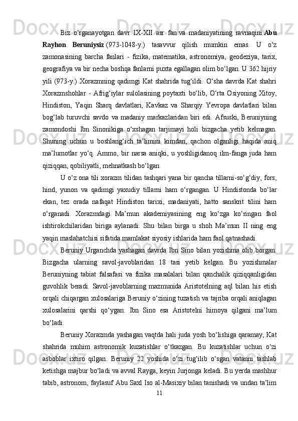 Biz   o‘rganayotgan   davr   IX-XII   asr   fan   va   madaniyatining   ravnaqini   Abu
Rayhon   Beruniysiz   (973-1048-y.)   tasavvur   qilish   mumkin   emas.   U   o‘z
zamonasining   barcha   fanlari   -   fizika,   matematika,   astronomiya,   geodeziya,   tarix,
geografiya va bir necha boshqa fanlarni puxta egallagan olim bo‘lgan. U 362 hijriy
yili  (973-y.)  Xorazmning qadimgi  Kat  shahrida  tug‘ildi. O‘sha  davrda Kat  shahri
Xorazmshohlar   -   Afrig‘iylar   sulolasining   poytaxti   bo‘lib,   O‘rta   Osiyoning   Xitoy,
Hindiston,   Yaqin   Sharq   davlatlari,   Kavkaz   va   Sharqiy   Yevropa   davlatlari   bilan
bog‘lab   turuvchi   savdo   va   madaniy   markazlaridan   biri   edi.   Afsuski,   Beruniyning
zamondoshi   Ibn   Sinonikiga   o‘xshagan   tarjimayi   holi   bizgacha   yetib   kelmagan.
Shuning   uchun   u   boshlang‘ich   ta’limini   kimdan,   qachon   olganligi   haqida   aniq
ma’lumotlar   yo‘q.   Ammo,   bir   narsa   aniqki,   u   yoshligidanoq   ilm-fanga   juda   ham
qiziqqan, qobiliyatli, mehnatkash bo‘lgan.
U o‘z ona tili xorazm tilidan tashqari yana bir qancha tillarni-so‘g‘diy, fors,
hind,   yunon   va   qadimgi   yaxudiy   tillarni   ham   o‘rgangan.   U   Hindistonda   bo‘lar
ekan,   tez   orada   nafaqat   Hindiston   tarixi,   madaniyati,   hatto   sanskrit   tilini   ham
o‘rganadi.   Xorazmdagi   Ma’mun   akademiyasining   eng   ko‘zga   ko‘ringan   faol
ishtirokchilaridan   biriga   aylanadi.   Shu   bilan   birga   u   shoh   Ma’mun   II   ning   eng
yaqin maslahatchisi sifatida mamlakat siyosiy ishlarida ham faol qatnashadi. 
Beruniy  Urganchda   yashagan   davrda   Ibn  Sino  bilan   yozishma   olib  borgan.
Bizgacha   ularning   savol-javoblaridan   18   tasi   yetib   kelgan.   Bu   yozishmalar
Beruniyning   tabiat   falsafasi   va   fizika   masalalari   bilan   qanchalik   qiziqqanligidan
guvohlik   beradi.   Savol-javoblarning   mazmunida   Aristotelning   aql   bilan   his   etish
orqali chiqargan xulosalariga Beruniy o‘zining tuzatish va tajriba orqali aniqlagan
xulosalarini   qarshi   qo‘ygan.   Ibn   Sino   esa   Aristotelni   himoya   qilgani   ma’lum
bo‘ladi.
Beruniy Xorazmda yashagan vaqtda hali juda yosh bo‘lishiga qaramay, Kat
shahrida   muhim   astronomik   kuzatishlar   o‘tkazgan.   Bu   kuzatishlar   uchun   o‘zi
asboblar   ixtiro   qilgan.   Beruniy   22   yoshida   o‘zi   tug‘ilib   o‘sgan   vatanni   tashlab
ketishga majbur bo‘ladi va avval Rayga, keyin Jurjonga keladi. Bu yerda mashhur
tabib, astronom, faylasuf Abu Saxl Iso al-Masixiy bilan tanishadi va undan ta’lim
11 