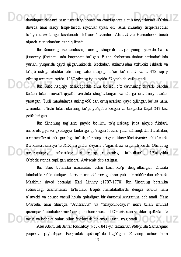 davolaganidek uni ham tuzatib yuboradi va evaziga vazir etib tayyorlanadi. O‘sha
davrda   ham   saroy   fisqu-fasod,   isyonlar   uyasi   edi.   Ana   shunday   fisqu-fasodlar
tufayli   u   zindonga   tashlanadi.   Isfaxon   hukmdori   Alouddavla   Hamadonni   bosib
olgach, u zindondan ozod qilinadi. 
Ibn   Sinoning   zamondoshi,   uning   shogirdi   Jurjoniyning   yozishicha   u
jismoniy   jihatdan   juda   baquvvat   bo‘lgan.   Biroq   shaharma-shahar   darbadarlikda
yurish,   yuqorida   qayd   qilganimizdek,   kechalari   uxlamasdan   uzluksiz   ishlash   va
ta’qib   ostiga   olishlar   olimning   salomatligiga   ta’sir   ko‘rsatadi   va   u   428   xijriy
yilning ramazon oyida, 1037 yilning iyun oyida 57 yoshida vafot etadi.
Ibn   Sino   haqiqiy   ensiklopedik   olim   bo‘lib,   o‘z   davrining   deyarli   barcha
fanlari   bilan   muvaffaqiyatli   ravishda   shug‘ullangan   va   ularga   oid   ilmiy   asarlar
yaratgan. Turli manbalarda uning 450 dan ortiq asarlari qayd qilingan bo‘lsa ham,
zamonlar   o‘tishi   bilan   ularning   ko‘pi   yo‘qolib   ketgan   va   bizgacha   faqat   242   tasi
yetib kelgan. 
Ibn   Sinoning   tog‘larni   paydo   bo‘lishi   to‘g‘risidagi   juda   ajoyib   fikrlari,
minerologiya va geologiya fanlariga qo‘shgan hissasi  juda salmoqlidir. Jumladan,
u minerollarni to‘rt guruhga bo‘lib, ularning original klassifikatsiyasini taklif etadi.
Bu   klassifikatsiya   to   XIX   asrgacha   deyarli   o‘zgarishsiz   saqlanib   keldi.   Olimning
minereologiya   sohasidagi   ishlarining   muhimligi   ta’kidlanib,   1956-yilda
O‘zbekistonda topilgan mineral Avitsenit deb atalgan.
Ibn   Sino   botanika   masalalari   bilan   ham   ko‘p   shug‘ullangan.   Chunki
tabobatda   ishlatiladigan   dorivor   moddalarning   aksariyati   o‘simliklardan   olinadi.
Mashhur   shved   botanigi   Karl   Linney   (1707-1778)   Ibn   Sinoning   botanika
sohasidagi   xizmatlarini   ta’kidlab,   tropik   mamlakatlarda   dengiz   suvida   ham
o‘suvchi  va  doimo yashil  holda  qoladigan  bir   daraxtni   Avitsenna  deb  atadi.  Ham
G‘arbda,   ham   Sharqda   “Avitsenna”   va   “Shayxur-Rayis”   nomi   bilan   shuhrat
qozongan bobokalonimiz haqiqatan ham mustaqil O‘zbekiston yoshlari qalbida o‘z
tarixi va bobokalonlari bilan faxrlanish his-tuyg‘ularini uyg‘otadi. 
Abu Abdulloh Ja’far   Rudakiy   (960-1041-y.) taxminan 960-yilda Samarqand
yaqinida   joylashgan   Panjrudak   qishlog‘ida   tug‘ilgan.   Shuning   uchun   ham
15 