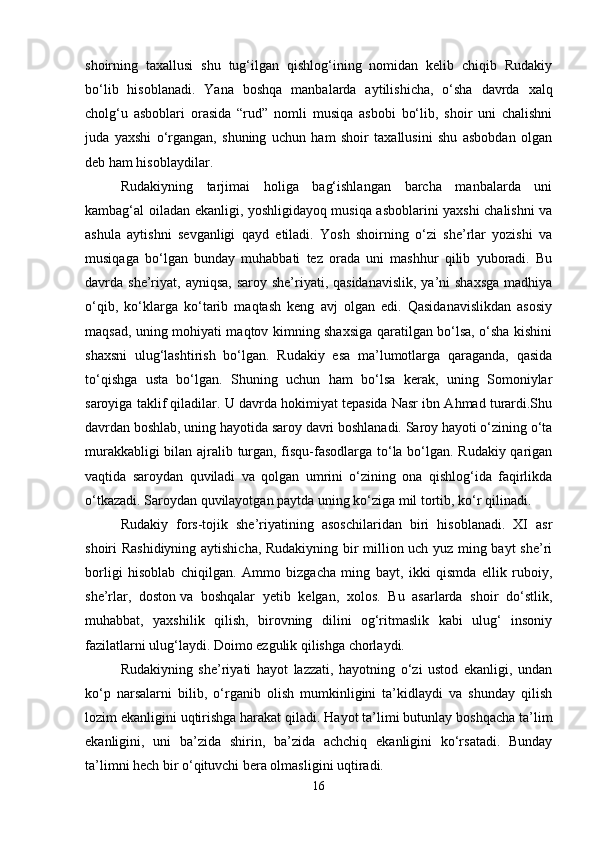 shoirning   taxallusi   shu   tug‘ilgan   qishlog‘ining   nomidan   kelib   chiqib   Rudakiy
bo‘lib   hisoblanadi.   Yana   boshqa   manbalarda   aytilishicha,   o‘sha   davrda   xalq
cholg‘u   asboblari   orasida   “rud”   nomli   musiqa   asbobi   bo‘lib,   shoir   uni   chalishni
juda   yaxshi   o‘rgangan,   shuning   uchun   ham   shoir   taxallusini   shu   asbobdan   olgan
deb ham hisoblaydilar.
Rudakiyning   tarjimai   holiga   bag‘ishlangan   barcha   manbalarda   uni
kambag‘al oiladan ekanligi, yoshligidayoq musiqa asboblarini yaxshi chalishni va
ashula   aytishni   sevganligi   qayd   etiladi.   Yosh   shoirning   o‘zi   she’rlar   yozishi   va
musiqaga   bo‘lgan   bunday   muhabbati   tez   orada   uni   mashhur   qilib   yuboradi.   Bu
davrda she’riyat,  ayniqsa, saroy  she’riyati, qasidanavislik,  ya’ni  shaxsga  madhiya
o‘qib,   ko‘klarga   ko‘tarib   maqtash   keng   avj   olgan   edi.   Qasidanavislikdan   asosiy
maqsad, uning mohiyati maqtov kimning shaxsiga qaratilgan bo‘lsa, o‘sha kishini
shaxsni   ulug‘lashtirish   bo‘lgan.   Rudakiy   esa   ma’lumotlarga   qaraganda,   qasida
to‘qishga   usta   bo‘lgan.   Shuning   uchun   ham   bo‘lsa   kerak,   uning   Somoniylar
saroyiga taklif qiladilar. U davrda hokimiyat tepasida Nasr ibn Ahmad turardi.Shu
davrdan boshlab, uning hayotida saroy davri boshlanadi. Saroy hayoti o‘zining o‘ta
murakkabligi bilan ajralib turgan, fisqu-fasodlarga to‘la bo‘lgan. Rudakiy qarigan
vaqtida   saroydan   quviladi   va   qolgan   umrini   o‘zining   ona   qishlog‘ida   faqirlikda
o‘tkazadi. Saroydan quvilayotgan paytda uning ko‘ziga mil tortib, ko‘r qilinadi. 
Rudakiy   fors-tojik   she’riyatining   asoschilaridan   biri   hisoblanadi.   XI   asr
shoiri Rashidiyning aytishicha, Rudakiyning bir million uch yuz ming bayt she’ri
borligi   hisoblab   chiqilgan.   Ammo   bizgacha   ming   bayt,   ikki   qismda   ellik   ruboiy,
she’rlar,   doston   va   boshqalar   yetib   kelgan,   xolos.   Bu   asarlarda   shoir   do‘stlik,
muhabbat,   yaxshilik   qilish,   birovning   dilini   og‘ritmaslik   kabi   ulug‘   insoniy
fazilatlarni ulug‘laydi. Doimo ezgulik qilishga chorlaydi.
Rudakiyning   she’riyati   hayot   lazzati,   hayotning   o‘zi   ustod   ekanligi,   undan
ko‘p   narsalarni   bilib,   o‘rganib   olish   mumkinligini   ta’kidlaydi   va   shunday   qilish
lozim ekanligini uqtirishga harakat qiladi. Hayot ta’limi butunlay boshqacha ta’lim
ekanligini,   uni   ba’zida   shirin,   ba’zida   achchiq   ekanligini   ko‘rsatadi.   Bunday
ta’limni hech bir o‘qituvchi bera olmasligini uqtiradi. 
16 