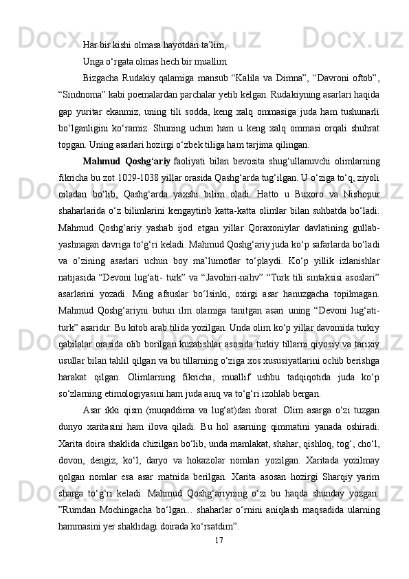 Har bir kishi olmasa hayotdan ta’lim,
Unga o‘rgata olmas hech bir muallim. 
Bizgacha   Rudakiy   qalamiga   mansub   “Kalila   va   Dimna”,   “Davroni   oftob”,
“Sindnoma” kabi poemalardan parchalar yetib kelgan. Rudakiyning asarlari haqida
gap   yuritar   ekanmiz,   uning   tili   sodda,   keng   xalq   ommasiga   juda   ham   tushunarli
bo‘lganligini   ko‘ramiz.   Shuning   uchun   ham   u   keng   xalq   ommasi   orqali   shuhrat
topgan. Uning asarlari hozirgi o‘zbek tiliga ham tarjima qilingan.
Mahmud   Qoshg‘ariy   faoliyati   bilan   bevosita   shug‘ullanuvchi   olimlarning
fikricha bu zot 1029-1038 yillar orasida Qashg‘arda tug‘ilgan. U o‘ziga to‘q, ziyoli
oiladan   bo‘lib,   Qashg‘arda   yaxshi   bilim   oladi.   Hatto   u   Buxoro   va   Nishopur
shaharlarida o‘z bilimlarini kengaytirib katta-katta olimlar bilan suhbatda bo‘ladi.
Mahmud   Qoshg‘ariy   yashab   ijod   etgan   yillar   Qoraxoniylar   davlatining   gullab-
yashnagan davriga to‘g‘ri keladi. Mahmud Qoshg‘ariy juda ko‘p safarlarda bo‘ladi
va   o‘zining   asarlari   uchun   boy   ma’lumotlar   to‘playdi.   Ko‘p   yillik   izlanishlar
natijasida “Devoni  lug‘ati- turk” va “Javohiri-nahv” “Turk tili  sintaksisi  asoslari”
asarlarini   yozadi.   Ming   afsuslar   bo‘lsinki,   oxirgi   asar   hanuzgacha   topilmagan.
Mahmud   Qoshg‘ariyni   butun   ilm   olamiga   tanitgan   asari   uning   “Devoni   lug‘ati-
turk” asaridir. Bu kitob arab tilida yozilgan. Unda olim ko‘p yillar davomida turkiy
qabilalar orasida olib borilgan kuzatishlar asosida turkiy tillarni qiyosiy va tarixiy
usullar bilan tahlil qilgan va bu tillarning o‘ziga xos xususiyatlarini ochib berishga
harakat   qilgan.   Olimlarning   fikricha,   muallif   ushbu   tadqiqotida   juda   ko‘p
so‘zlarning etimologiyasini ham juda aniq va to‘g‘ri izohlab bergan. 
Asar   ikki   qism   (muqaddima   va   lug‘at)dan   iborat.   Olim   asarga   o‘zi   tuzgan
dunyo   xaritasini   ham   ilova   qiladi.   Bu   hol   asarning   qimmatini   yanada   oshiradi.
Xarita doira shaklida chizilgan bo‘lib, unda mamlakat, shahar, qishloq, tog‘, cho‘l,
dovon,   dengiz,   ko‘l,   daryo   va   hokazolar   nomlari   yozilgan.   Xaritada   yozilmay
qolgan   nomlar   esa   asar   matnida   berilgan.   Xarita   asosan   hozirgi   Sharqiy   yarim
sharga   to‘g‘ri   keladi.   Mahmud   Qoshg‘ariyning   o‘zi   bu   haqda   shunday   yozgan:
”Rumdan   Mochingacha   bo‘lgan...   shaharlar   o‘rnini   aniqlash   maqsadida   ularning
hammasini yer shaklidagi doirada ko‘rsatdim”.
17 