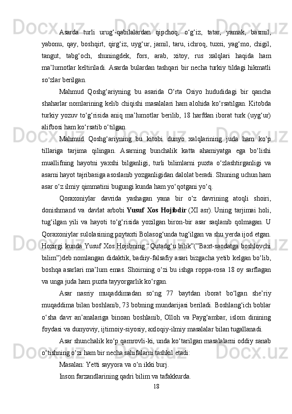 Asarda   turli   urug‘-qabilalardan   qipchoq,   o‘g‘iz,   tatar,   yamak,   basmil,
yabonu,   qay,   boshqirt,   qirg‘iz,   uyg‘ur,   jamil,   taru,   ichroq,   tuxsi,   yag‘mo,   chigil,
tangut,   tabg‘och,   shuningdek,   fors,   arab,   xitoy,   rus   xalqlari   haqida   ham
ma’lumotlar keltiriladi. Asarda bulardan tashqari bir  necha turkiy tildagi  hikmatli
so‘zlar berilgan. 
Mahmud   Qoshg‘ariyning   bu   asarida   O‘rta   Osiyo   hududidagi   bir   qancha
shaharlar nomlarining kelib chiqishi masalalari ham alohida ko‘rsatilgan. Kitobda
turkiy  yozuv to‘g‘risida  aniq  ma’lumotlar  berilib, 18  harfdan  iborat   turk  (uyg‘ur)
alifbosi ham ko‘rsatib o‘tilgan.
Mahmud   Qoshg‘ariyning   bu   kitobi   dunyo   xalqlarining   juda   ham   ko‘p
tillariga   tarjima   qilingan.   Asarning   bunchalik   katta   ahamiyatga   ega   bo‘lishi
muallifning   hayotni   yaxshi   bilganligi,   turli   bilimlarni   puxta   o‘zlashtirganligi   va
asarni hayot tajribasiga asoslanib yozganligidan dalolat beradi. Shuning uchun ham
asar o‘z ilmiy qimmatini bugungi kunda ham yo‘qotgani yo‘q. 
Qoraxoniylar   davrida   yashagan   yana   bir   o‘z   davrining   atoqli   shoiri,
donishmand   va   davlat   arbobi   Yusuf   Xos   Hojibdir   (XI   asr).   Uning   tarjimai   holi,
tug‘ilgan   yili   va   hayoti   to‘g‘risida   yozilgan   biron-bir   asar   saqlanib   qolmagan.   U
Qoraxoniylar sulolasining poytaxti Bolasog‘unda tug‘ilgan va shu yerda ijod etgan.
Hozirgi  kunda Yusuf Xos Hojibning “Qutadg‘u bilik”(”Baxt-saodatga boshlovchi
bilim”)deb nomlangan didaktik, badiiy-falsafiy asari bizgacha yetib kelgan bo‘lib,
boshqa asarlari ma’lum emas. Shoirning o‘zi bu ishga roppa-rosa 18 oy sarflagan
va unga juda ham puxta tayyorgarlik ko‘rgan.
Asar   nasriy   muqaddimadan   so‘ng   77   baytdan   iborat   bo‘lgan   she’riy
muqaddima bilan boshlanib, 73 bobning mundarijasi beriladi. Boshlang‘ich boblar
o‘sha   davr   an’analariga   binoan   boshlanib,   Olloh   va   Payg‘ambar,   islom   dinining
foydasi va dunyoviy, ijtimoiy-siyosiy, axloqiy-ilmiy masalalar bilan tugallanadi. 
Asar shunchalik ko‘p qamrovli-ki, unda ko‘tarilgan masalalarni oddiy sanab
o‘tishning o‘zi ham bir necha sahifalarni tashkil etadi:
Masalan: Yetti sayyora va o‘n ikki burj. 
Inson farzandlarining qadri bilim va tafakkurda.
18 