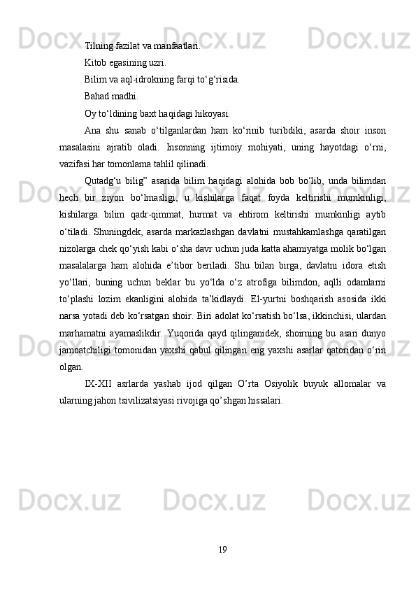 Tilning fazilat va manfaatlari. 
Kitob egasining uzri.
Bilim va aql-idrokning farqi to‘g‘risida. 
Bahad madhi.
Oy to‘ldining baxt haqidagi hikoyasi. 
Ana   shu   sanab   o‘tilganlardan   ham   ko‘rinib   turibdiki,   asarda   shoir   inson
masalasini   ajratib   oladi.   Insonning   ijtimoiy   mohiyati,   uning   hayotdagi   o‘rni,
vazifasi har tomonlama tahlil qilinadi.
Qutadg‘u   bilig”   asarida   bilim   haqidagi   alohida   bob   bo‘lib,   unda   bilimdan
hech   bir   ziyon   bo‘lmasligi,   u   kishilarga   faqat   foyda   keltirishi   mumkinligi,
kishilarga   bilim   qadr-qimmat,   hurmat   va   ehtirom   keltirishi   mumkinligi   aytib
o‘tiladi.   Shuningdek,   asarda   markazlashgan   davlatni   mustahkamlashga   qaratilgan
nizolarga chek qo‘yish kabi o‘sha davr uchun juda katta ahamiyatga molik bo‘lgan
masalalarga   ham   alohida   e’tibor   beriladi.   Shu   bilan   birga,   davlatni   idora   etish
yo‘llari,   buning   uchun   beklar   bu   yo‘lda   o‘z   atrofiga   bilimdon,   aqlli   odamlarni
to‘plashi   lozim   ekanligini   alohida   ta’kidlaydi.   El-yurtni   boshqarish   asosida   ikki
narsa yotadi deb ko‘rsatgan shoir. Biri adolat ko‘rsatish bo‘lsa, ikkinchisi, ulardan
marhamatni   ayamaslikdir.   Yuqorida   qayd   qilinganidek,   shoirning   bu   asari   dunyo
jamoatchiligi   tomonidan   yaxshi   qabul   qilingan   eng   yaxshi   asarlar   qatoridan   o‘rin
olgan. 
IX-XII   asrlarda   yashab   ijod   qilgan   O’rta   Osiyolik   buyuk   allomalar   va
ularning jahon tsivilizatsiyasi rivojiga qo’shgan hissalari. 
19 