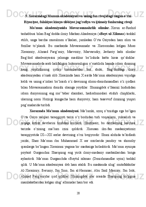 3. Xorazmdagi Mamun akademiyasi va uning fan rivojidagi tutgan o’rni
Riyoziyot, falakiyot kimyo tibbiyot jug’rofiya va ijtimoiy fanlarning rivoji
Ma’mun   akademiyasida   Movaraunnahrlik   olimlar.   Xorun   ar-Rashid
tashabbusi bilan Bag’dodda ilmiy Markaz-Akademiya ( «Bayt ul-Xikma» )-tashkil
etilib,   unga   barcha   musulmon   o’lkalari,   jumladan   O’rta   Osiyodan   ham   olim   va
fozillar   to’plandi.   Bu   markazda   Movaraunnahr   va   Xurosondan   kelgan   Muso
Xorazmiy,   Ahmad   Farg’oniy,   Marvoziy,   Marvarudiy,   Javhariy   kabi   olimlar
Bag’dod   akademiyasini   jahonga   mashhur   bo’lishida   katta   hissa   qo’shdilar.
Movaraunnahrda arab halifaligini hukmronligini o’rnatilishi hamda islom dinining
keng   yoyilishining   ijobiy   tomonlaridan   biri   shuki,   Bag’doddagi   ilmiy
akademiyadan o’rnak olib Xorazmda ham X asrda Ma’mun akademiyasi  vujudga
keldi   va   uning   a’zolari   bo’lmish   o’z   davrining   olimu-donishmandlari   o’z   ijodlari
bilan   Movaraunnahrni   donishi   olamga   yoydilar.   Shuningdek   o’lkamiz   hududidan
islom   dunyosining   eng   mo’’tabar   shaxslari,   hadisshunoslari   etishib   chiqdilarki,
ularning   nomi   Hozirgi   kungacha   ham   dunyoviy,   ham   tasavvuf   ilmining   yuqori
pog’onalarida turibdi. 
Xorazmda   Ma’mun   akademiyasi.   Ma’lumki,   uzoq   o’tmishga   ega   bo’lgan
O’rta   Osiyo   xalqlari   taraqqiyoti   tarixi   o’z   boshidan   turli   voqealarni,   yuksalish   va
orqaga   ketish   davrlarini   boshdan   kechirdi.   Shubhasiz,   bu   davrlarning   barchasi
tarixda   o’zining   ma’lum   izini   qoldirdi.   Xususan   ilm-fan   madaniyatimiz
taraqqiyotida   IX—XII   asrlar   davrining   o’rni   beqiyosdir.   Shuni   alohida   ta’kidlash
joizki,   Shax   Ma’mun   ibn   Muhammad   X   asr   oxirlarida   janubiy   va   shimoliy
qismlarga bo’lingan Xorazmni yagona bir markazga birlashtirdi. Ma’mun ayniqsa
poytaxt   Gurganchni   Sharqning   eng   yirik   ilmiy-madaniy   markazlaridan   biriga
aylantirdi.   Ma’mun   Gurganchda   «Baytul   xikma»   (Donishmandlar   uyini)   tashkil
qildi.   U   Ma’mun   akademiyasi   deb   ham   ataldi.   Bu   maskanda   ulug’   mutafakkirlar
Al-Xorazmiy,   Beruniy,   Ibn   Sino,   Ibn   al-Hammar,   Abu   Saxl   Masixiy,   Ibn   Irok,
Ahmad   Farg’oniylar   ijod   qildilar.   Shuningdek   ular   orasida   Sharqning   ko’pgina
mamlakatlaridan kelgan ulug’ allomalar ham bor edi. 
20 