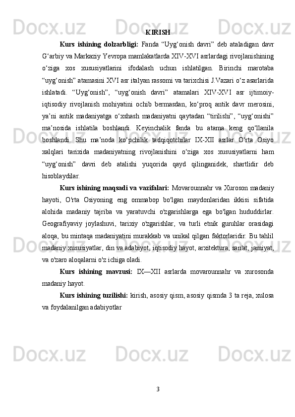 KIRISH
Kurs   ishining   dolzarbligi:   Fanda   “Uyg‘onish   davri”   deb   ataladigan   davr
G‘arbiy va Markaziy Yevropa mamlakatlarda XIV-XVI asrlardagi rivojlanishining
o‘ziga   xos   xususiyatlarini   ifodalash   uchun   ishlatilgan.   Birinchi   marotaba
“uyg‘onish” atamasini XVI asr italyan rassomi va tarixchisi J.Vazari o‘z asarlarida
ishlatadi.   “Uyg‘onish”,   “uyg‘onish   davri”   atamalari   XIV-XVI   asr   ijtimoiy-
iqtisodiy   rivojlanish   mohiyatini   ochib   bermasdan,   ko‘proq   antik   davr   merosini,
ya’ni   antik   madaniyatga   o‘xshash   madaniyatni   qaytadan   “tirilishi”,   “uyg‘onishi”
ma’nosida   ishlatila   boshlandi.   Keyinchalik   fanda   bu   atama   keng   qo‘llanila
boshlandi.   Shu   ma’noda   ko‘pchilik   tadqiqotchilar   IX-XII   asrlar   O‘rta   Osiyo
xalqlari   tarixida   madaniyatning   rivojlanishini   o‘ziga   xos   xususiyatlarni   ham
“uyg‘onish”   davri   deb   atalishi   yuqorida   qayd   qilinganidek,   shartlidir   deb
hisoblaydilar.
Kurs ishining maqsadi va vazifalari:   Movarounnahr va Xuroson madaniy
hayoti,   O'rta   Osiyoning   eng   ommabop   bo'lgan   maydonlaridan   ikkisi   sifatida
alohida   madaniy   tajriba   va   yaratuvchi   o'zgarishlarga   ega   bo'lgan   hududdirlar.
Geografiyaviy   joylashuvi,   tarixiy   o'zgarishlar,   va   turli   etnik   guruhlar   orasidagi
aloqa, bu mintaqa madaniyatini murakkab va unikal qilgan faktorlaridir. Bu tahlil
madaniy xususiyatlar, din va adabiyot, iqtisodiy hayot, arxitektura, san'at, jamiyat,
va o'zaro aloqalarni o'z ichiga oladi.
Kurs   ishining   mavzusi:   IX—XII   asrlarda   movarounnahr   va   xurosonda
madaniy hayot.
Kurs ishining tuzilishi:   kirish, asosiy qism, asosiy qismda 3 ta reja, xulosa
va foydalanilgan adabiyotlar
3 