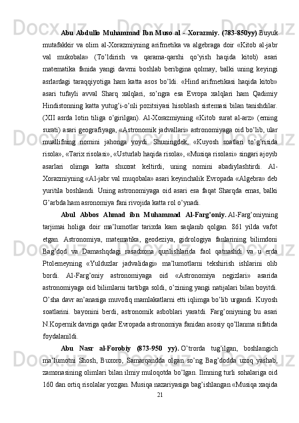 Abu   Abdullo   Muhammad   Ibn   Muso   al   -   Xorazmiy.   (783-850yy)   Buyuk
mutafakkir   va   olim   al-Xorazmiyning   arifmetika   va   algebraga   doir   «Kitob   al-jabr
val   mukobala»   (To’ldirish   va   qarama-qarshi   qo’yish   haqida   kitob)   asari
matematika   fanida   yangi   davrni   boshlab   beribgina   qolmay,   balki   uning   keyingi
asrlardagi   taraqqiyotiga   ham   katta   asos   bo’ldi.   «Hind   arifmetikasi   haqida   kitob»
asari   tufayli   avval   Sharq   xalqlari,   so’ngra   esa   Evropa   xalqlari   ham   Qadimiy
Hindistonning katta yutug’i-o’nli pozitsiyasi  hisoblash sistemasi  bilan tanishdilar.
(XII   asrda   lotin   tiliga   o’girilgan).   Al-Xorazmiyning   «Kitob   surat   al-arz»   (erning
surati) asari geografiyaga, «Astronomik jadvallari» astronomiyaga oid bo’lib, ular
muallifning   nomini   jahonga   yoydi.   Shuningdek,   «Kuyosh   soatlari   to’g’risida
risola», «Tarix risolasi», «Usturlab haqida risola», «Musiqa risolasi» singari ajoyib
asarlari   olimga   katta   shuxrat   keltirdi,   uning   nomini   abadiylashtirdi.   Al-
Xorazmiyning «Al-jabr val muqobala» asari keyinchalik Evropada «Algebra» deb
yuritila   boshlandi.   Uning   astronomiyaga   oid   asari   esa   faqat   Sharqda   emas,   balki
G’arbda ham asronomiya fani rivojida katta rol o’ynadi. 
Abul   Abbos   Ahmad   ibn   Muhammad   Al-Farg’oniy.   Al-Farg’oniyning
tarjimai   holiga   doir   ma’lumotlar   tarixda   kam   saqlanib   qolgan.   861   yilda   vafot
etgan.   Astronomiya,   matematika,   geodeziya,   gidrologiya   fanlarining   bilimdoni
Bag’dod   va   Damashqdagi   rasadxona   qurilishlarida   faol   qatnashdi   va   u   erda
Ptolemeyning   «Yulduzlar   jadvalidagi»   ma’lumotlarni   tekshirish   ishlarini   olib
bordi.   Al-Farg’oniy   astronomiyaga   oid   «Astronomiya   negizlari»   asarida
astronomiyaga oid bilimlarni tartibga soldi, o’zining yangi natijalari bilan boyitdi.
O’sha davr an’anasiga muvofiq mamlakatlarni etti iqlimga bo’lib urgandi. Kuyosh
soatlarini.   bayonini   berdi,   astronomik   asboblari   yaratdi.   Farg’oniyning   bu   asari
N.Kopernik davriga qadar Evropada astronomiya fanidan asosiy qo’llanma sifatida
foydalanildi. 
Abu   Nasr   al-Forobiy   (873-950   yy).   O’trorda   tug’ilgan,   boshlangich
ma’lumotni   Shosh,   Buxoro,   Samarqandda   olgan   so’ng   Bag’dodda   uzoq   yashab,
zamonasining olimlari bilan ilmiy muloqotda bo’lgan. Ilmning turli sohalariga oid
160 dan ortiq risolalar yozgan. Musiqa nazariyasiga bag’ishlangan «Musiqa xaqida
21 