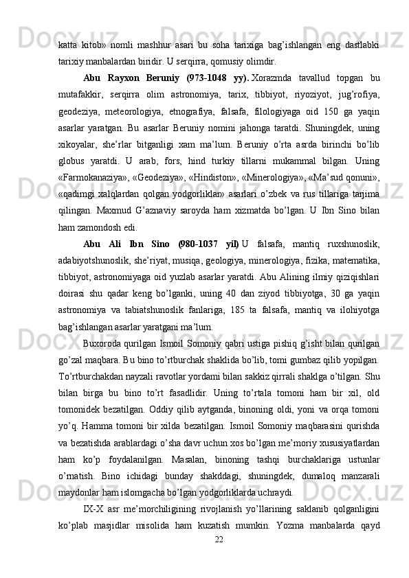 katta   kitob»   nomli   mashhur   asari   bu   soha   tarixiga   bag’ishlangan   eng   dastlabki
tarixiy manbalardan biridir. U serqirra, qomusiy olimdir. 
Abu   Rayxon   Beruniy   (973-1048   yy).   Xorazmda   tavallud   topgan   bu
mutafakkir,   serqirra   olim   astronomiya,   tarix,   tibbiyot,   riyoziyot,   jug’rofiya,
geodeziya,   meteorologiya,   etnografiya,   falsafa,   filologiyaga   oid   150   ga   yaqin
asarlar   yaratgan.   Bu   asarlar   Beruniy   nomini   jahonga   taratdi.   Shuningdek,   uning
xikoyalar,   she’rlar   bitganligi   xam   ma’lum.   Beruniy   o’rta   asrda   birinchi   bo’lib
globus   yaratdi.   U   arab,   fors,   hind   turkiy   tillarni   mukammal   bilgan.   Uning
«Farmokanaziya», «Geodeziya», «Hindiston», «Minerologiya», «Ma’sud qonuni»,
«qadimgi   xalqlardan   qolgan   yodgorliklar»   asarlari   o’zbek   va   rus   tillariga   tarjima
qilingan.   Maxmud   G’aznaviy   saroyda   ham   xizmatda   bo’lgan.   U   Ibn   Sino   bilan
ham zamondosh edi. 
Abu   Ali   Ibn   Sino   (980-1037   yil)   U   falsafa,   mantiq   ruxshunoslik,
adabiyotshunoslik, she’riyat, musiqa, geologiya, minerologiya, fizika, matematika,
tibbiyot, astronomiyaga oid yuzlab asarlar  yaratdi. Abu Alining ilmiy qiziqishlari
doirasi   shu   qadar   keng   bo’lganki,   uning   40   dan   ziyod   tibbiyotga,   30   ga   yaqin
astronomiya   va   tabiatshunoslik   fanlariga,   185   ta   falsafa,   mantiq   va   ilohiyotga
bag’ishlangan asarlar yaratgani ma’lum. 
Buxoroda qurilgan Ismoil Somoniy qabri ustiga pishiq g’isht bilan qurilgan
go’zal maqbara. Bu bino to’rtburchak shaklida bo’lib, tomi gumbaz qilib yopilgan.
To’rtburchakdan nayzali ravotlar yordami bilan sakkiz qirrali shaklga o’tilgan.  Shu
bilan   birga   bu   bino   to’rt   fasadlidir.   Uning   to’rtala   tomoni   ham   bir   xil,   old
tomonidek   bezatilgan.   Oddiy   qilib   aytganda,   binoning   oldi,   yoni   va   orqa   tomoni
yo’q.   Hamma   tomoni   bir   xilda   bezatilgan.   Ismoil   Somoniy   maqbarasini   qurishda
va bezatishda arablardagi o’sha davr uchun xos bo’lgan me’moriy xususiyatlardan
ham   ko’p   foydalanilgan.   Masalan,   binoning   tashqi   burchaklariga   ustunlar
o’rnatish.   Bino   ichidagi   bunday   shakddagi,   shuningdek,   dumaloq   manzarali
maydonlar ham islomgacha bo’lgan yodgorliklarda uchraydi. 
IX-X   asr   me’morchiligining   rivojlanish   yo’llarining   saklanib   qolganligini
ko’plab   masjidlar   misolida   ham   kuzatish   mumkin.   Yozma   manbalarda   qayd
22 