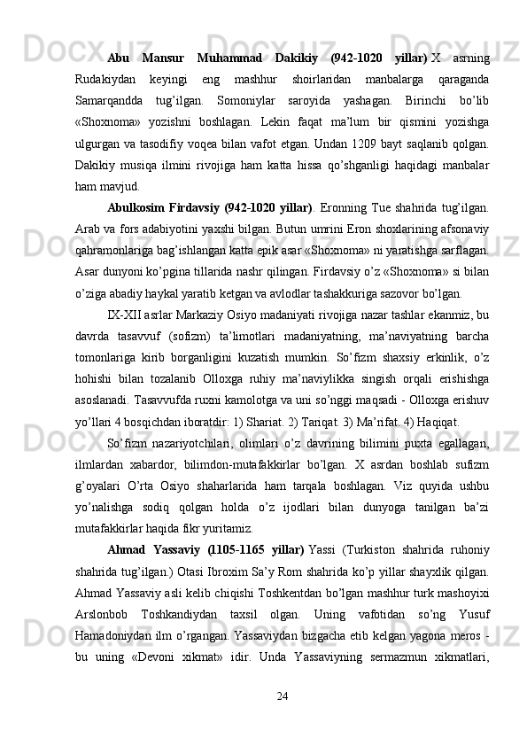 Abu   Mansur   Muhammad   Dakikiy   (942-1020   yillar)   X   asrning
Rudakiydan   keyingi   eng   mashhur   shoirlaridan   manbalarga   qaraganda
Samarqandda   tug’ilgan.   Somoniylar   saroyida   yashagan.   Birinchi   bo’lib
«Shoxnoma»   yozishni   boshlagan.   Lekin   faqat   ma’lum   bir   qismini   yozishga
ulgurgan va  tasodifiy voqea bilan vafot  etgan. Undan 1209 bayt  saqlanib  qolgan.
Dakikiy   musiqa   ilmini   rivojiga   ham   katta   hissa   qo’shganligi   haqidagi   manbalar
ham mavjud. 
Abulkosim   Firdavsiy   (942-1020   yillar) .   Eronning   Tue   shahrida   tug’ilgan.
Arab va fors adabiyotini yaxshi bilgan. Butun umrini Eron shoxlarining afsonaviy
qahramonlariga bag’ishlangan katta epik asar «Shoxnoma» ni yaratishga sarflagan.
Asar dunyoni ko’pgina tillarida nashr qilingan. Firdavsiy o’z «Shoxnoma» si bilan
o’ziga abadiy haykal yaratib ketgan va avlodlar tashakkuriga sazovor bo’lgan. 
IX-XII asrlar Markaziy Osiyo madaniyati rivojiga nazar tashlar ekanmiz, bu
davrda   tasavvuf   (sofizm)   ta’limotlari   madaniyatning,   ma’naviyatning   barcha
tomonlariga   kirib   borganligini   kuzatish   mumkin.   So’fizm   shaxsiy   erkinlik,   o’z
hohishi   bilan   tozalanib   Olloxga   ruhiy   ma’naviylikka   singish   orqali   erishishga
asoslanadi. Tasavvufda ruxni kamolotga va uni so’nggi maqsadi - Olloxga erishuv
yo’llari 4 bosqichdan iboratdir: 1) Shariat. 2) Tariqat. 3) Ma’rifat. 4) Haqiqat.
So’fizm   nazariyotchilari,   olimlari   o’z   davrining   bilimini   puxta   egallagan,
ilmlardan   xabardor,   bilimdon-mutafakkirlar   bo’lgan.   X   asrdan   boshlab   sufizm
g’oyalari   O’rta   Osiyo   shaharlarida   ham   tarqala   boshlagan.   Viz   quyida   ushbu
yo’nalishga   sodiq   qolgan   holda   o’z   ijodlari   bilan   dunyoga   tanilgan   ba’zi
mutafakkirlar haqida fikr yuritamiz. 
Ahmad   Yassaviy   (1105-1165   yillar)   Yassi   (Turkiston   shahrida   ruhoniy
shahrida tug’ilgan.) Otasi Ibroxim Sa’y Rom shahrida ko’p yillar shayxlik qilgan.
Ahmad Yassaviy asli kelib chiqishi Toshkentdan bo’lgan mashhur turk mashoyixi
Arslonbob   Toshkandiydan   taxsil   olgan.   Uning   vafotidan   so’ng   Yusuf
Hamadoniydan ilm  o’rgangan. Yassaviydan  bizgacha  etib kelgan yagona meros -
bu   uning   «Devoni   xikmat»   idir.   Unda   Yassaviyning   sermazmun   xikmatlari,
24 