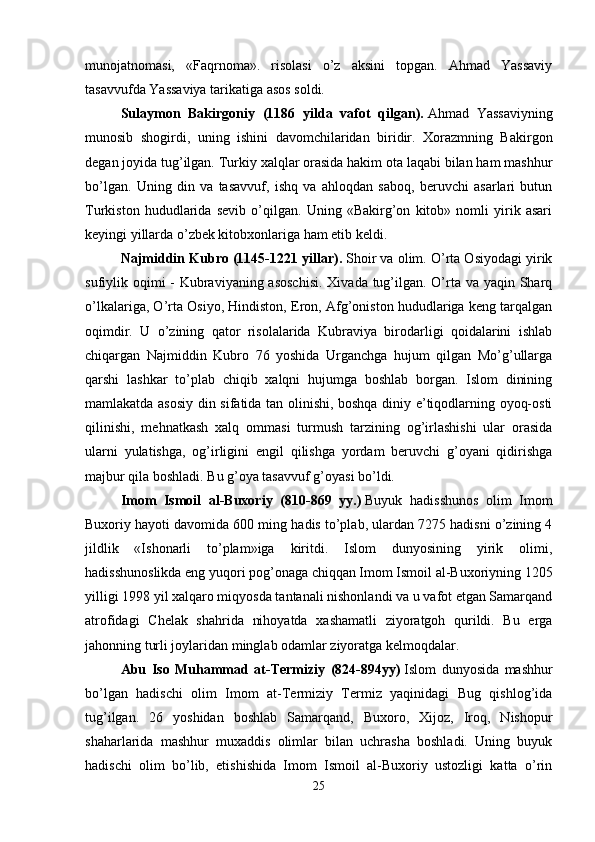 munojatnomasi,   «Faqrnoma».   risolasi   o’z   aksini   topgan.   Ahmad   Yassaviy
tasavvufda Yassaviya tarikatiga asos soldi. 
Sulaymon   Bakirgoniy   (1186   yilda   vafot   qilgan).   Ahmad   Yassaviyning
munosib   shogirdi,   uning   ishini   davomchilaridan   biridir.   Xorazmning   Bakirgon
degan joyida tug’ilgan. Turkiy xalqlar orasida hakim ota laqabi bilan ham mashhur
bo’lgan.   Uning   din   va   tasavvuf,   ishq   va   ahloqdan   saboq,   beruvchi   asarlari   butun
Turkiston   hududlarida   sevib   o’qilgan.   Uning   «Bakirg’on   kitob»   nomli   yirik   asari
keyingi yillarda o’zbek kitobxonlariga ham etib keldi. 
Najmiddin Kubro (1145-1221 yillar).   Shoir va olim. O’rta Osiyodagi yirik
sufiylik oqimi - Kubraviyaning asoschisi.  Xivada tug’ilgan. O’rta va yaqin Sharq
o’lkalariga, O’rta Osiyo, Hindiston, Eron, Afg’oniston hududlariga keng tarqalgan
oqimdir.   U   o’zining   qator   risolalarida   Kubraviya   birodarligi   qoidalarini   ishlab
chiqargan   Najmiddin   Kubro   76   yoshida   Urganchga   hujum   qilgan   Mo’g’ullarga
qarshi   lashkar   to’plab   chiqib   xalqni   hujumga   boshlab   borgan.   Islom   dinining
mamlakatda asosiy din sifatida tan olinishi, boshqa diniy e’tiqodlarning oyoq-osti
qilinishi,   mehnatkash   xalq   ommasi   turmush   tarzining   og’irlashishi   ular   orasida
ularni   yulatishga,   og’irligini   engil   qilishga   yordam   beruvchi   g’oyani   qidirishga
majbur qila boshladi. Bu g’oya tasavvuf g’oyasi bo’ldi. 
Imom   Ismoil   al-Buxoriy   (810-869   yy.)   Buyuk   hadisshunos   olim   Imom
Buxoriy hayoti davomida 600 ming hadis to’plab, ulardan 7275 hadisni o’zining 4
jildlik   «Ishonarli   to’plam»iga   kiritdi.   Islom   dunyosining   yirik   olimi,
hadisshunoslikda eng yuqori pog’onaga chiqqan Imom Ismoil al-Buxoriyning 1205
yilligi 1998 yil xalqaro miqyosda tantanali nishonlandi va u vafot etgan Samarqand
atrofidagi   Chelak   shahrida   nihoyatda   xashamatli   ziyoratgoh   qurildi.   Bu   erga
jahonning turli joylaridan minglab odamlar ziyoratga kelmoqdalar. 
Abu   Iso   Muhammad   at-Termiziy   (824-894yy)   Islom   dunyosida   mashhur
bo’lgan   hadischi   olim   Imom   at-Termiziy   Termiz   yaqinidagi   Bug   qishlog’ida
tug’ilgan.   26   yoshidan   boshlab   Samarqand,   Buxoro,   Xijoz,   Iroq,   Nishopur
shaharlarida   mashhur   muxaddis   olimlar   bilan   uchrasha   boshladi.   Uning   buyuk
hadischi   olim   bo’lib,   etishishida   Imom   Ismoil   al-Buxoriy   ustozligi   katta   o’rin
25 