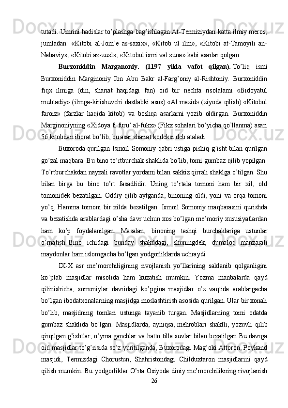 tutadi. Umrini hadislar to’plashga bag’ishlagan At-Termiziydan katta ilmiy meros,
jumladan:   «Kitobi   al-Jom’e   as-saxix»,   «Kitob   ul   ilm»,   «Kitobi   at-Tamoyili   an-
Nabaviy», «Kitobi az-zuxl», «Kitobul ismi val xuna» kabi asarlar qolgan. 
Burxoniddin   Marganoniy.   (1197   yilda   vafot   qilgan).   To’liq   ismi
Burxoniddin   Marginoniy   Ibn   Abu   Bakr   al-Farg’oniy   al-Rishtoniy.   Burxoniddin
fiqx   ilmiga   (din,   shariat   haqidagi   fan)   oid   bir   nechta   risolalarni   «Bidoyatul
mubtadiy» (ilmga-kirishuvchi dastlabki asos) «Al mazid» (ziyoda qilish) «Kitobul
faroiz»   (farzlar   haqida   kitob)   va   boshqa   asarlarni   yozib   oldirgan.   Burxoniddin
Marginoniyning «Xidoya fi furu’ al-fukx» (Fikx sohalari bo’yicha qo’llanma) asari
56 kitobdan iborat bo’lib, bu asar shariat kodeksi deb ataladi 
Buxoroda qurilgan Ismoil Somoniy qabri ustiga pishiq g’isht bilan qurilgan
go’zal maqbara. Bu bino to’rtburchak shaklida bo’lib, tomi gumbaz qilib yopilgan.
To’rtburchakdan nayzali ravotlar yordami bilan sakkiz qirrali shaklga o’tilgan. Shu
bilan   birga   bu   bino   to’rt   fasadlidir.   Uning   to’rtala   tomoni   ham   bir   xil,   old
tomonidek   bezatilgan.   Oddiy   qilib   aytganda,   binoning   oldi,   yoni   va   orqa   tomoni
yo’q.   Hamma   tomoni   bir   xilda   bezatilgan.   Ismoil   Somoniy   maqbarasini   qurishda
va bezatishda arablardagi o’sha davr uchun xos bo’lgan me’moriy xususiyatlardan
ham   ko’p   foydalanilgan.   Masalan,   binoning   tashqi   burchaklariga   ustunlar
o’rnatish.   Bino   ichidagi   bunday   shakddagi,   shuningdek,   dumaloq   manzarali
maydonlar ham islomgacha bo’lgan yodgorliklarda uchraydi.
IX-X   asr   me’morchiligining   rivojlanish   yo’llarining   saklanib   qolganligini
ko’plab   masjidlar   misolida   ham   kuzatish   mumkin.   Yozma   manbalarda   qayd
qilinishicha,   somoniylar   davridagi   ko’pgina   masjidlar   o’z   vaqtida   arablargacha
bo’lgan ibodatxonalarning masjidga moslashtirish asosida qurilgan. Ular bir xonali
bo’lib,   masjidning   tomlari   ustunga   tayanib   turgan.   Masjidlarning   tomi   odatda
gumbaz   shaklida   bo’lgan.   Masjidlarda,   ayniqsa,   mehroblari   shaklli,   yozuvli   qilib
qirqilgan g’ishtlar, o’yma ganchlar va hatto tilla suvlar bilan bezatilgan Bu davrga
oid masjidlar to’g’risida so’z yuritilganda, Buxorodagi Mag’oki Attoron, Poykand
masjidi,   Termizdagi   Chorustun,   Shahristondagi   Childuxtaron   masjidlarini   qayd
qilish mumkin. Bu yodgorliklar O’rta Osiyoda diniy me’morchilikning rivojlanish
26 