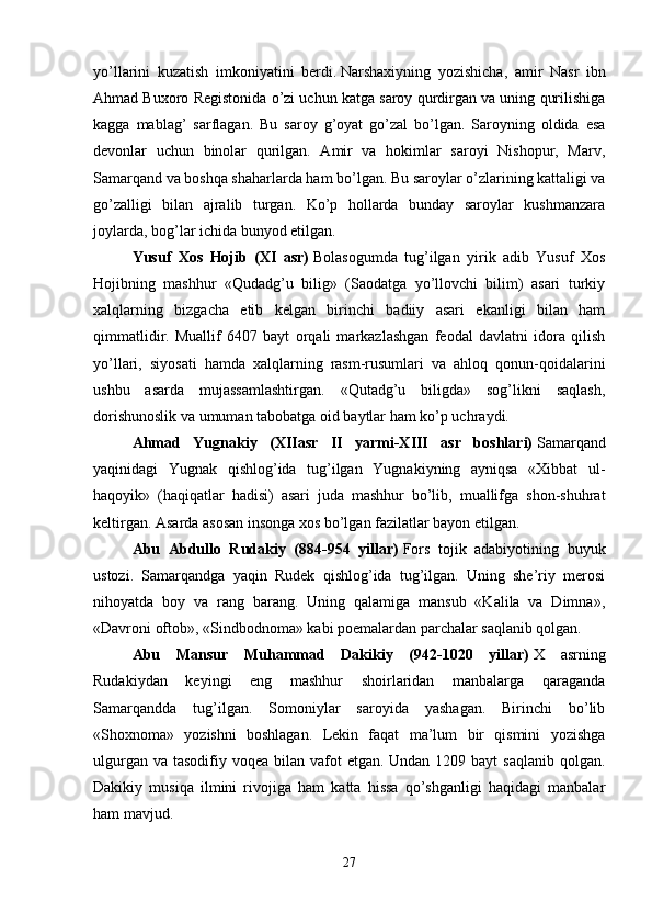 yo’llarini   kuzatish   imkoniyatini   berdi.   Narshaxiyning   yozishicha,   amir   Nasr   ibn
Ahmad Buxoro Registonida o’zi uchun katga saroy qurdirgan va uning qurilishiga
kagga   mablag’   sarflagan.   Bu   saroy   g’oyat   go’zal   bo’lgan.   Saroyning   oldida   esa
devonlar   uchun   binolar   qurilgan.   Amir   va   hokimlar   saroyi   Nishopur,   Marv,
Samarqand va boshqa shaharlarda ham bo’lgan. Bu saroylar o’zlarining kattaligi va
go’zalligi   bilan   ajralib   turgan.   Ko’p   hollarda   bunday   saroylar   kushmanzara
joylarda, bog’lar ichida bunyod etilgan. 
Yusuf   Xos   Hojib   (XI   asr)   Bolasogumda   tug’ilgan   yirik   adib   Yusuf   Xos
Hojibning   mashhur   «Qudadg’u   bilig»   (Saodatga   yo’llovchi   bilim)   asari   turkiy
xalqlarning   bizgacha   etib   kelgan   birinchi   badiiy   asari   ekanligi   bilan   ham
qimmatlidir.   Muallif   6407   bayt   orqali   markazlashgan   feodal   davlatni   idora   qilish
yo’llari,   siyosati   hamda   xalqlarning   rasm-rusumlari   va   ahloq   qonun-qoidalarini
ushbu   asarda   mujassamlashtirgan.   «Qutadg’u   biligda»   sog’likni   saqlash,
dorishunoslik va umuman tabobatga oid baytlar ham ko’p uchraydi. 
Ahmad   Yugnakiy   (XIIasr   II   yarmi-XIII   asr   boshlari)   Samarqand
yaqinidagi   Yugnak   qishlog’ida   tug’ilgan   Yugnakiyning   ayniqsa   «Xibbat   ul-
haqoyik»   (haqiqatlar   hadisi)   asari   juda   mashhur   bo’lib,   muallifga   shon-shuhrat
keltirgan. Asarda asosan insonga xos bo’lgan fazilatlar bayon etilgan. 
Abu   Abdullo   Rudakiy   (884-954   yillar)   Fors   tojik   adabiyotining   buyuk
ustozi.   Samarqandga   yaqin   Rudek   qishlog’ida   tug’ilgan.   Uning   she’riy   merosi
nihoyatda   boy   va   rang   barang.   Uning   qalamiga   mansub   «Kalila   va   Dimna»,
«Davroni oftob», «Sindbodnoma» kabi poemalardan parchalar saqlanib qolgan. 
Abu   Mansur   Muhammad   Dakikiy   (942-1020   yillar)   X   asrning
Rudakiydan   keyingi   eng   mashhur   shoirlaridan   manbalarga   qaraganda
Samarqandda   tug’ilgan.   Somoniylar   saroyida   yashagan.   Birinchi   bo’lib
«Shoxnoma»   yozishni   boshlagan.   Lekin   faqat   ma’lum   bir   qismini   yozishga
ulgurgan va  tasodifiy voqea bilan vafot  etgan. Undan 1209 bayt  saqlanib  qolgan.
Dakikiy   musiqa   ilmini   rivojiga   ham   katta   hissa   qo’shganligi   haqidagi   manbalar
ham mavjud. 
27 