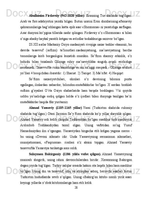 Abulkosim   Firdavsiy   (942-1020   yillar) .   Eronning   Tue   shahrida   tug’ilgan.
Arab va fors adabiyotini yaxshi bilgan. Butun umrini Eron shoxlarining afsonaviy
qahramonlariga bag’ishlangan katta epik asar «Shoxnoma» ni yaratishga sarflagan.
Asar dunyoni ko’pgina tillarida nashr qilingan. Firdavsiy o’z «Shoxnoma» si bilan
o’ziga abadiy haykal yaratib ketgan va avlodlar tashakkuriga sazovor bo’lgan. 
IX-XII asrlar Markaziy Osiyo madaniyati rivojiga nazar tashlar ekanmiz, bu
davrda   tasavvuf   (sofizm)   ta’limotlari   madaniyatning,   ma’naviyatning   barcha
tomonlariga   kirib   borganligini   kuzatish   mumkin.   So’fizm   shaxsiy   erkinlik,   o’z
hohishi   bilan   tozalanib   Olloxga   ruhiy   ma’naviylikka   singish   orqali   erishishga
asoslanadi. Tasavvufda ruxni kamolotga va uni so’nggi maqsadi - Olloxga erishuv
yo’llari 4 bosqichdan iboratdir: 1) Shariat. 2) Tariqat. 3) Ma’rifat. 4) Haqiqat.
So’fizm   nazariyotchilari,   olimlari   o’z   davrining   bilimini   puxta
egallagan,   ilmlardan   xabardor,   bilimdon-mutafakkirlar   bo’lgan.   X   asrdan   boshlab
sufizm   g’oyalari   O’rta   Osiyo   shaharlarida   ham   tarqala   boshlagan.   Viz   quyida
ushbu   yo’nalishga   sodiq   qolgan   holda   o’z   ijodlari   bilan   dunyoga   tanilgan   ba’zi
mutafakkirlar haqida fikr yuritamiz. 
Ahmad   Yassaviy   (1105-1165   yillar)   Yassi   (Turkiston   shahrida   ruhoniy
shahrida tug’ilgan.) Otasi Ibroxim Sa’y Rom shahrida ko’p yillar shayxlik qilgan.
Ahmad Yassaviy asli kelib chiqishi Toshkentdan bo’lgan mashhur turk mashoyixi
Arslonbob   Toshkandiydan   taxsil   olgan.   Uning   vafotidan   so’ng   Yusuf
Hamadoniydan ilm  o’rgangan. Yassaviydan  bizgacha  etib kelgan yagona meros -
bu   uning   «Devoni   xikmat»   idir.   Unda   Yassaviyning   sermazmun   xikmatlari,
munojatnomasi,   «Faqrnoma».   risolasi   o’z   aksini   topgan.   Ahmad   Yassaviy
tasavvufda Yassaviya tarikatiga asos soldi. 
Sulaymon   Bakirgoniy   (1186   yilda   vafot   qilgan).   Ahmad   Yassaviyning
munosib   shogirdi,   uning   ishini   davomchilaridan   biridir.   Xorazmning   Bakirgon
degan joyida tug’ilgan. Turkiy xalqlar orasida hakim ota laqabi bilan ham mashhur
bo’lgan.   Uning   din   va   tasavvuf,   ishq   va   ahloqdan   saboq,   beruvchi   asarlari   butun
Turkiston   hududlarida   sevib   o’qilgan.   Uning   «Bakirg’on   kitob»   nomli   yirik   asari
keyingi yillarda o’zbek kitobxonlariga ham etib keldi. 
28 