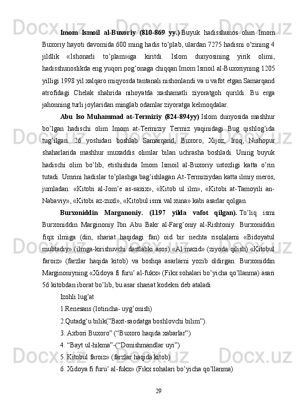 Imom   Ismoil   al-Buxoriy   (810-869   yy.)   Buyuk   hadisshunos   olim   Imom
Buxoriy hayoti davomida 600 ming hadis to’plab, ulardan 7275 hadisni o’zining 4
jildlik   «Ishonarli   to’plam»iga   kiritdi.   Islom   dunyosining   yirik   olimi,
hadisshunoslikda eng yuqori pog’onaga chiqqan Imom Ismoil al-Buxoriyning 1205
yilligi 1998 yil xalqaro miqyosda tantanali nishonlandi va u vafot etgan Samarqand
atrofidagi   Chelak   shahrida   nihoyatda   xashamatli   ziyoratgoh   qurildi.   Bu   erga
jahonning turli joylaridan minglab odamlar ziyoratga kelmoqdalar. 
Abu   Iso   Muhammad   at-Termiziy   (824-894yy)   Islom   dunyosida   mashhur
bo’lgan   hadischi   olim   Imom   at-Termiziy   Termiz   yaqinidagi   Bug   qishlog’ida
tug’ilgan.   26   yoshidan   boshlab   Samarqand,   Buxoro,   Xijoz,   Iroq,   Nishopur
shaharlarida   mashhur   muxaddis   olimlar   bilan   uchrasha   boshladi.   Uning   buyuk
hadischi   olim   bo’lib,   etishishida   Imom   Ismoil   al-Buxoriy   ustozligi   katta   o’rin
tutadi. Umrini hadislar to’plashga bag’ishlagan At-Termiziydan   katta ilmiy meros,
jumladan:   «Kitobi   al-Jom’e   as-saxix»,   «Kitob   ul   ilm»,   «Kitobi   at-Tamoyili   an-
Nabaviy», «Kitobi az-zuxl», «Kitobul ismi val xuna» kabi asarlar qolgan.
Burxoniddin   Marganoniy.   (1197   yilda   vafot   qilgan).   To’liq   ismi
Burxoniddin   Marginoniy   Ibn   Abu   Bakr   al-Farg’oniy   al-Rishtoniy.   Burxoniddin
fiqx   ilmiga   (din,   shariat   haqidagi   fan)   oid   bir   nechta   risolalarni   «Bidoyatul
mubtadiy» (ilmga-kirishuvchi dastlabki asos) «Al mazid» (ziyoda qilish) «Kitobul
faroiz»   (farzlar   haqida   kitob)   va   boshqa   asarlarni   yozib   oldirgan.   Burxoniddin
Marginoniyning «Xidoya fi furu’ al-fukx» (Fikx sohalari bo’yicha qo’llanma) asari
56 kitobdan iborat bo’lib, bu asar shariat kodeksi deb ataladi 
Izohli lug’at 
1.Renesans (lotincha- uyg’onish) 
2.Qutadg‘u bilik(”Baxt-saodatga boshlovchi bilim”).
3. Axbori Buxoro” (“Buxoro haqida xabarlar”) 
4. “Bayt ul-hikma”-(“Donishmandlar uyi”)
5. Kitobul faroiz» (farzlar haqida kitob) 
6. Xidoya fi furu’ al-fukx» (Fikx sohalari bo’yicha qo’llanma)
29 