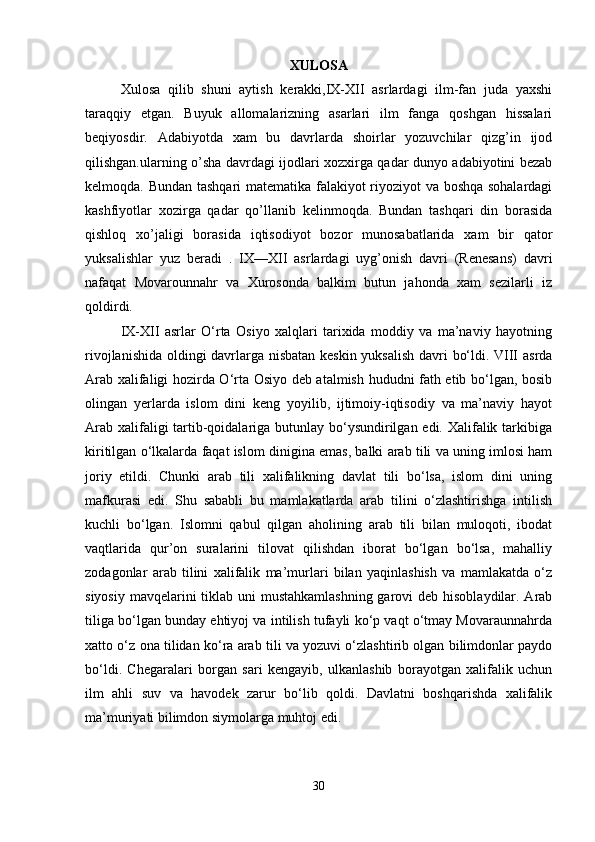 XULOSA
Xulosa   qilib   shuni   aytish   kerakki,IX-XII   asrlardagi   ilm-fan   juda   yaxshi
taraqqiy   etgan.   Buyuk   allomalarizning   asarlari   ilm   fanga   qoshgan   hissalari
beqiyosdir.   Adabiyotda   xam   bu   davrlarda   shoirlar   yozuvchilar   qizg’in   ijod
qilishgan.ularning o’sha davrdagi ijodlari xozxirga qadar dunyo adabiyotini bezab
kelmoqda. Bundan tashqari matematika falakiyot riyoziyot va boshqa sohalardagi
kashfiyotlar   xozirga   qadar   qo’llanib   kelinmoqda.   Bundan   tashqari   din   borasida
qishloq   xo’jaligi   borasida   iqtisodiyot   bozor   munosabatlarida   xam   bir   qator
yuksalishlar   yuz   beradi   .   IX—XII   asrlardagi   uyg’onish   davri   (Renesans)   davri
nafaqat   Movarounnahr   va   Xurosonda   balkim   butun   jahonda   xam   sezilarli   iz
qoldirdi. 
IX-XII   asrlar   O‘rta   Osiyo   xalqlari   tarixida   moddiy   va   ma’naviy   hayotning
rivojlanishida oldingi davrlarga nisbatan keskin yuksalish davri bo‘ldi. VIII asrda
Arab xalifaligi hozirda O‘rta Osiyo deb atalmish hududni fath etib bo‘lgan, bosib
olingan   yerlarda   islom   dini   keng   yoyilib,   ijtimoiy-iqtisodiy   va   ma’naviy   hayot
Arab xalifaligi tartib-qoidalariga butunlay bo‘ysundirilgan edi. Xalifalik tarkibiga
kiritilgan o‘lkalarda faqat islom dinigina emas, balki arab tili va uning imlosi ham
joriy   etildi.   Chunki   arab   tili   xalifalikning   davlat   tili   bo‘lsa,   islom   dini   uning
mafkurasi   edi.   Shu   sababli   bu   mamlakatlarda   arab   tilini   o‘zlashtirishga   intilish
kuchli   bo‘lgan.   Islomni   qabul   qilgan   aholining   arab   tili   bilan   muloqoti,   ibodat
vaqtlarida   qur’on   suralarini   tilovat   qilishdan   iborat   bo‘lgan   bo‘lsa,   mahalliy
zodagonlar   arab   tilini   xalifalik   ma’murlari   bilan   yaqinlashish   va   mamlakatda   o‘z
siyosiy mavqelarini tiklab uni mustahkamlashning  garovi  deb hisoblaydilar. Arab
tiliga bo‘lgan bunday ehtiyoj va intilish tufayli ko‘p vaqt o‘tmay Movaraunnahrda
xatto o‘z ona tilidan ko‘ra arab tili va yozuvi o‘zlashtirib olgan bilimdonlar paydo
bo‘ldi.   Chegaralari   borgan   sari   kengayib,   ulkanlashib   borayotgan   xalifalik   uchun
ilm   ahli   suv   va   havodek   zarur   bo‘lib   qoldi.   Davlatni   boshqarishda   xalifalik
ma’muriyati bilimdon siymolarga muhtoj edi. 
30 