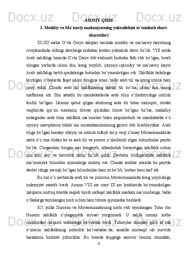 ASOSIY QISM
1. Moddiy va Ma’naviy madaniyatning yuksalishini ta’minlash shart-
sharoitlari
IX-XII   asrlar   O‘rta   Osiyo   xalqlari   tarixida   moddiy   va   ma’naviy   hayotning
rivojlanishida oldingi davrlarga nisbatan keskin yuksalish davri bo‘ldi. VIII asrda
Arab xalifaligi hozirda O‘rta Osiyo deb atalmish hududni fath etib bo‘lgan, bosib
olingan   yerlarda   islom   dini   keng   yoyilib,   ijtimoiy-iqtisodiy   va   ma’naviy   hayot
Arab xalifaligi tartib-qoidalariga butunlay bo‘ysundirilgan edi. Xalifalik tarkibiga
kiritilgan o‘lkalarda faqat islom dinigina emas, balki arab tili va uning imlosi ham
joriy   etildi.   Chunki   arab   tili   xalifalikning   davlat   tili   bo‘lsa,   islom   dini   uning
mafkurasi   edi.   Shu   sababli   bu   mamlakatlarda   arab   tilini   o‘zlashtirishga   intilish
kuchli   bo‘lgan.   Islomni   qabul   qilgan   aholining   arab   tili   bilan   muloqoti,   ibodat
vaqtlarida   qur’on   suralarini   tilovat   qilishdan   iborat   bo‘lgan   bo‘lsa,   mahalliy
zodagonlar   arab   tilini   xalifalik   ma’murlari   bilan   yaqinlashish   va   mamlakatda   o‘z
siyosiy mavqelarini tiklab uni mustahkamlashning  garovi  deb hisoblaydilar. Arab
tiliga bo‘lgan bunday ehtiyoj va intilish tufayli ko‘p vaqt o‘tmay Movaraunnahrda
xatto o‘z ona tilidan ko‘ra arab tili va yozuvi o‘zlashtirib olgan bilimdonlar paydo
bo‘ldi.   Chegaralari   borgan   sari   kengayib,   ulkanlashib   borayotgan   xalifalik   uchun
ilm   ahli   suv   va   havodek   zarur   bo‘lib   qoldi.   Davlatni   boshqarishda   xalifalik
ma’muriyati   bilimdon   siymolarga   muhtoj   edi.   Chunki   arablar   orasida   bu   paytda
davlat ishiga yaroqli bo‘lgan bilimdonlar ham oz bo‘lib, borlari ham zaif edi. 
Bu hol o‘z navbatida arab tili va yozuvini Movarounnahrda keng yoyilishiga
imkoniyat   yaratib   berdi.   Ammo   VIII   asr   oxiri   IX   asr   boshlarida   bo‘ysundirilgan
xalqlarni mutloq itoatda saqlab turish nafaqat xalifalik markazi ma’murlariga, balki
o‘lkalarga tayinlangan noib uchun ham tobora qiyinlasha boshladi.
821   yilda   Xuroson   va   Movaraunnahrning   noibi   etib   tayinlangan   Tohir   ibn
Husayn   xalifalik   o‘ylaganidek   siyosat   yurgizmadi.   U   xalifa   nomini   xutba
nomozidan   chiqarib   tashlashga   ko‘rsatma   berdi.   Tohiriylar   shunday   qilib   so‘zda
o‘zlarini   xalifalikning   noibidek   ko‘rsatsalar-da,   amalda   mustaqil   ish   yuritish
harakatini   boshlab   yubordilar.   Bu   borada   diqqatga   sazovor   tomoni   shundaki,
4 