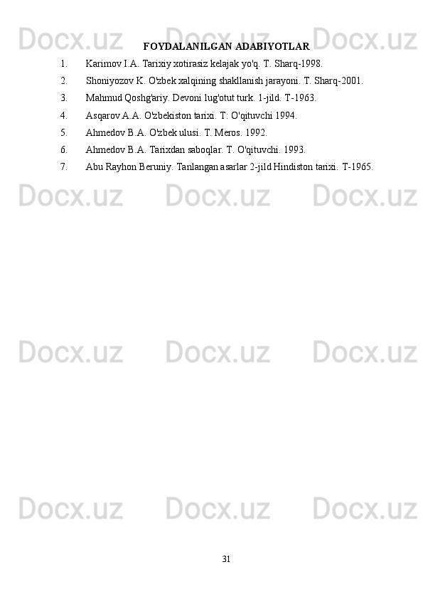 FOYDALANILGAN ADABIYOTLAR
1. Karimov I.A. Tarixiy xotirasiz kelajak yo'q. T. Sharq-1998. 
2. Shoniyozov K. O'zbek xalqining shakllanish jarayoni.  T. Sharq-2001.
3. Mahmud Qoshg'ariy. Devoni lug'otut turk.  1-jild. T-1963.
4. Asqarov A.A. O'zbekiston tarixi. T: O'qituvchi 1994.
5. Ahmedov B.A. O'zbek ulusi. T. Meros. 1992.
6. Ahmedov B.A. Tarixdan saboqlar.  T. O'qituvchi. 1993.
7. Abu Rayhon Beruniy. Tanlangan asarlar 2-jild Hindiston tarixi.  T-1965.
31 