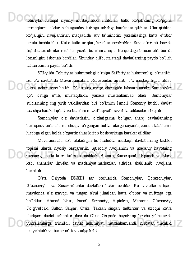 tohiriylar   nafaqat   siyosiy   mustaqillikka   intildilar,   balki   xo‘jalikning   ko‘pgina
tarmoqlarini o‘zlari xohlaganday tartibga solishga harakatlar qildilar. Ular qishloq
xo‘jaligini   rivojlantirish   maqsadida   suv   ta’minotini   yaxshilashga   katta   e’tibor
qarata   boshladilar.   Katta-katta   ariqlar,   kanallar   qazdirdilar.   Suv   ta’minoti   haqida
fiqhshunos olimlar risolalar yozib, bu ishni aniq tartib-qoidaga binoan olib borish
lozimligini   isbotlab   berdilar.   Shunday   qilib,   mustaqil   davlatlarning   paydo   bo‘lish
uchun zamin paydo bo‘ldi. 
873-yilda Tohiriylar hukmronligi o‘rniga Safforiylar hukmronligi o‘rnatildi.
Bu   o‘z   navbatida   Movarounnahrni   Xurosondan   ajralib,   o‘z   mustaqilligini   tiklab
olishi   uchun   asos   bo‘ldi.   IX   asrning   oxirgi   choragida   Movarounnahr   Somoniylar
qo‘l   ostiga   o‘tib,   mustaqillikni   yanada   mustahkamlab   oladi.   Somoniylar
sulolasining   eng   yirik   vakillaridan   biri   bo‘lmish   Ismoil   Somoniy   kuchli   davlat
tuzishga harakat qiladi va bu ishni muvaffaqiyatli ravishda uddasidan chiqadi.
Somoniylar   o‘z   davlatlarini   o‘zlarigacha   bo‘lgan   sharq   davlatlarining
boshqaruv an’analarini chuqur o‘rgangan holda, ularga suyanib, zamon talablarini
hisobga olgan holda o‘zgartirishlar kiritib boshqarishga harakat qildilar. 
Movaraunnahr   deb   ataladigan   bu   hududda   mustaqil   davlatlarning   tashkil
topishi   ularda   siyosiy   barqarorlik,   iqtisodiy   rivojlanish   va   madaniy   hayotning
ravnaqiga   katta   ta’sir   ko‘rsata   boshladi.   Buxoro,   Samarqand,   Urganch   va   Marv
kabi   shaharlar   ilm-fan   va   madaniyat   markazlari   sifatida   shakllanib,   rivojlana
boshladi.
O‘rta   Osiyoda   IX-XIII   asr   boshlarida   Somoniylar,   Qoraxoniylar,
G‘aznaviylar   va   Xorazmshohlar   davlatlari   hukm   surdilar.   Bu   davlatlar   xalqaro
maydonda   o‘z   mavqei   va   tutgan   o‘rni   jihatidan   katta   e’tibor   va   nufuzga   ega
bo‘ldilar.   Ahmad   Nasr,   Ismoil   Somoniy,   Alptakin,   Mahmud   G‘aznaviy,
To‘g‘rulbek,   Sulton   Sanjar,   Otsiz,   Takash   singari   tadbirkor   va   uzoqni   ko‘ra
oladigan   davlat   arboblari   davrida   O‘rta   Osiyoda   hayotning   barcha   jabhalarida
yuksalishlarga   erishildi,   davlat   hokimiyati   mustahkamlandi,   nisbatan   tinchlik,
osoyishtalik va barqarorlik vujudga keldi. 
5 
