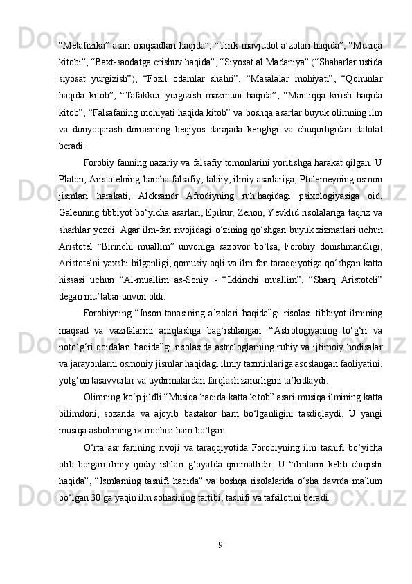 “Metafizika” asari maqsadlari haqida”, “Tirik mavjudot a’zolari haqida”, “Musiqa
kitobi”, “Baxt-saodatga erishuv haqida”, “Siyosat al Madaniya” (“Shaharlar ustida
siyosat   yurgizish”),   “Fozil   odamlar   shahri”,   “Masalalar   mohiyati”,   “Qonunlar
haqida   kitob”,   “Tafakkur   yurgizish   mazmuni   haqida”,   “Mantiqqa   kirish   haqida
kitob”, “Falsafaning mohiyati haqida kitob” va boshqa asarlar buyuk olimning ilm
va   dunyoqarash   doirasining   beqiyos   darajada   kengligi   va   chuqurligidan   dalolat
beradi.
Forobiy fanning nazariy va falsafiy tomonlarini yoritishga harakat qilgan. U
Platon, Aristotelning barcha falsafiy, tabiiy, ilmiy asarlariga, Ptolemeyning osmon
jismlari   harakati,   Aleksandr   Afrodiyning   ruh   haqidagi   psixologiyasiga   oid,
Galenning tibbiyot bo‘yicha asarlari, Epikur, Zenon, Yevklid risolalariga taqriz va
sharhlar yozdi. Agar ilm-fan rivojidagi o‘zining qo‘shgan buyuk xizmatlari uchun
Aristotel   “Birinchi   muallim”   unvoniga   sazovor   bo‘lsa,   Forobiy   donishmandligi,
Aristotelni yaxshi bilganligi, qomusiy aqli va ilm-fan taraqqiyotiga qo‘shgan katta
hissasi   uchun   “Al-muallim   as-Soniy   -   “Ikkinchi   muallim”,   “Sharq   Aristoteli”
degan mu’tabar unvon oldi. 
Forobiyning   “Inson   tanasining   a’zolari   haqida”gi   risolasi   tibbiyot   ilmining
maqsad   va   vazifalarini   aniqlashga   bag‘ishlangan.   “Astrologiyaning   to‘g‘ri   va
noto‘g‘ri qoidalari haqida”gi risolasida astrologlarning ruhiy va ijtimoiy hodisalar
va jarayonlarni osmoniy jismlar haqidagi ilmiy taxminlariga asoslangan faoliyatini,
yolg‘on tasavvurlar va uydirmalardan farqlash zarurligini ta’kidlaydi.
Olimning ko‘p jildli “Musiqa haqida katta kitob” asari musiqa ilmining katta
bilimdoni,   sozanda   va   ajoyib   bastakor   ham   bo‘lganligini   tasdiqlaydi.   U   yangi
musiqa asbobining ixtirochisi ham bo‘lgan. 
O‘rta   asr   fanining   rivoji   va   taraqqiyotida   Forobiyning   ilm   tasnifi   bo‘yicha
olib   borgan   ilmiy   ijodiy   ishlari   g‘oyatda   qimmatlidir.   U   “ilmlarni   kelib   chiqishi
haqida”,   “Ismlarning   tasnifi   haqida”   va   boshqa   risolalarida   o‘sha   davrda   ma’lum
bo‘lgan 30 ga yaqin ilm sohasining tartibi, tasnifi va tafsilotini beradi.
9 