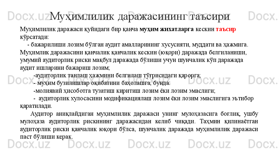 Муҳимлилик даражасининг таъсири
Муҳимлилик даражаси қуйидаги бир қанча  муҳим жихатларга  кескин  таъсир  
кўрсатади:
     - бажарилиши лозим бўлган аудит амалларининг хусусияти, муддати ва ҳажмига. 
Муҳимлик даражасини қанчалик қанчалик кескин (юқори) даражада белгиланиши, 
умумий аудиторлик риски мақбул даражада бўлиши учун шунчалик кўп даражада 
аудит ишларини бажариш лозим;
   - аудиторлик танлаш ҳажмини белгилаш тўғрисидаги қарорга;
   - муҳим бузилишлар оқибатини баҳолашга, бунда:
   -молиявий ҳисоботга тузатиш киритиш лозим ёки лозим эмаслиги;
   -  аудиторлик хулосасини модификациялаш лозим ёки лозим эмаслигига эътибор 
қаратилади.
Аудитор  аниқлайдиган  муҳимлилик  даражаси  унинг  мулоҳазасига  боғлиқ,  ушбу 
мулоҳаза  аудиторлик  рискининг  даражасидан  келиб  чиқади.  Таҳмин  қилинаётган 
аудиторлик  риски  қанчалик  юқори  бўлса,  шунчалик  даражада  муҳимлилик  даражаси 
паст бўлиши керак.