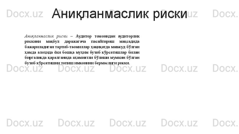 Аниқланмаслик риски
Аниқланмаслик  риски  –  Аудитор  томонидан  аудиторлик 
рискини  мақбул  даражагача  пасайтириш  мақсадида 
бажариладиган тартиб-таомиллар ҳақиқатда мавжуд бўлган 
ҳамда  алоҳида  ёки  бошқа  муҳим  бузиб  кўрсатишлар  билан 
биргаликда қаралганида аҳамиятли бўлиши мумкин бўлган 
бузиб кўрсатишни топиш имконини бермаслиги риски.  