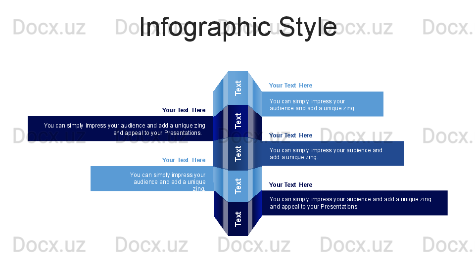 Infographic StyleText
Text
Text
Text
Text
Your Text  Here
You can simply impress your 
audience and add a unique zing
Your Text  Here
You can simply impress your audience and add a unique zing 
and appeal to your Presentations.  
Your Text  Here
You can simply impress your 
audience and add a unique 
zing. Your Text  Here
You can simply impress your audience and 
add a unique zing.
Your Text  Here
You can simply impress your audience and add a unique zing 
and appeal to your Presentations.  