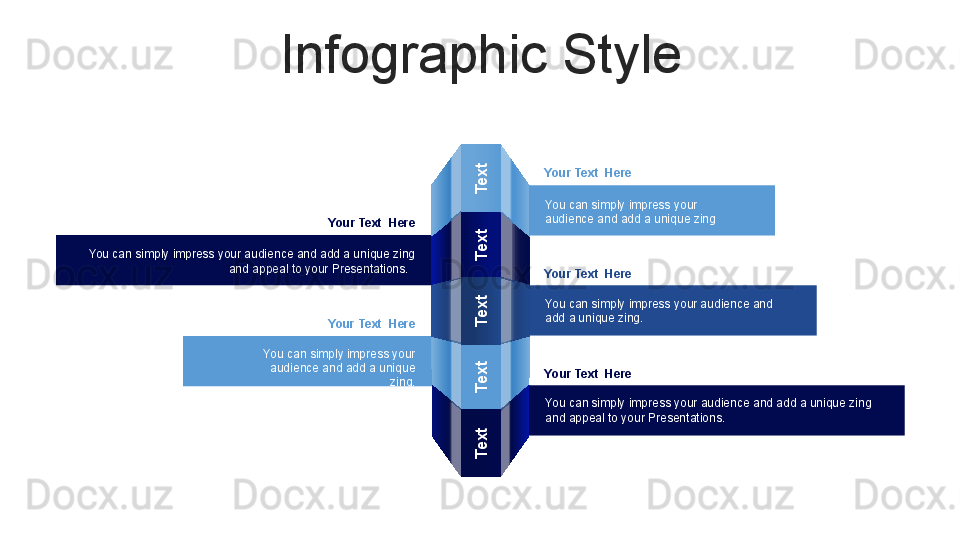 Infographic StyleText
Text
Text
Text
Text
Your Text  Here
You can simply impress your 
audience and add a unique zing
Your Text  Here
You can simply impress your audience and add a unique zing 
and appeal to your Presentations.  
Your Text  Here
You can simply impress your 
audience and add a unique 
zing. Your Text  Here
You can simply impress your audience and 
add a unique zing.
Your Text  Here
You can simply impress your audience and add a unique zing 
and appeal to your Presentations.