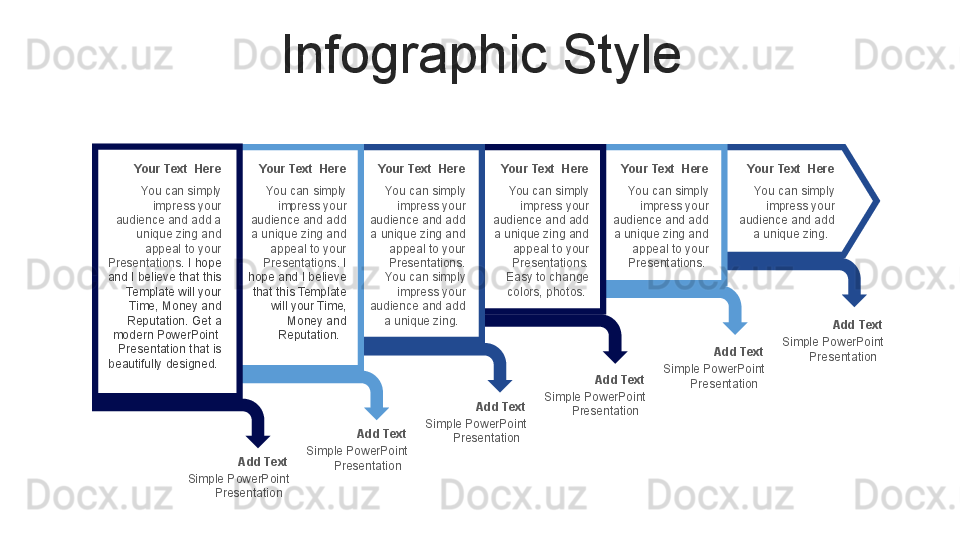 Infographic Style
Your Text  Here
You can simply 
impress your 
audience and add 
a unique zing and 
appeal to your 
Presentations . I 
hope and I believe 
that this Template 
will your Time, 
Money and 
Reputation.    Your Text  Here
You can simply 
impress your 
audience and add 
a unique zing and 
appeal to your 
Presentations. 
You can simply 
impress your 
audience and add 
a unique zing.   Your Text  Here
You can simply 
impress your 
audience and add 
a unique zing and 
appeal to your 
Presentations. 
Easy to change 
colors, photos.  Your Text  Here
You can simply 
impress your 
audience and add 
a unique zing and 
appeal to your 
Presentations.  Your Text  Here
You can simply 
impress your 
audience and add 
a unique zing.  
Add Text
Simple PowerPoint 
Presentation   Add Text
Simple PowerPoint 
Presentation   Add Text
Simple PowerPoint 
Presentation   Add Text
Simple PowerPoint 
Presentation   Add Text
Simple PowerPoint 
Presentation  Your Text  Here
You can simply 
impress your 
audience and add a 
unique zing and 
appeal to your 
Presentations . I hope 
and I believe that this 
Template will your 
Time, Money and 
Reputation. Get a 
modern PowerPoint  
Presentation that is 
beautifully designed.  
 
Add Text
Simple PowerPoint 
Presentation