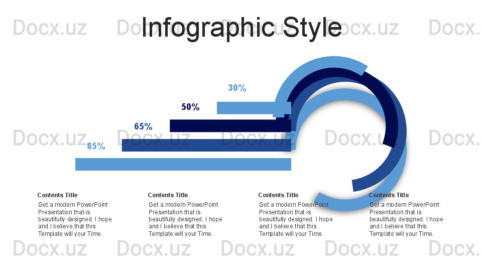 Infographic Style
Get a modern PowerPoint  
Presentation that is 
beautifully designed. I hope 
and I believe that this 
Template will your Time.Contents Title 85% 65% 50% 30%
Get a modern PowerPoint  
Presentation that is 
beautifully designed. I hope 
and I believe that this 
Template will your Time.Contents Title
Get a modern PowerPoint  
Presentation that is 
beautifully designed. I hope 
and I believe that this 
Template will your Time.Contents Title
Get a modern PowerPoint  
Presentation that is 
beautifully designed. I hope 
and I believe that this 
Template will your Time.Contents Title  