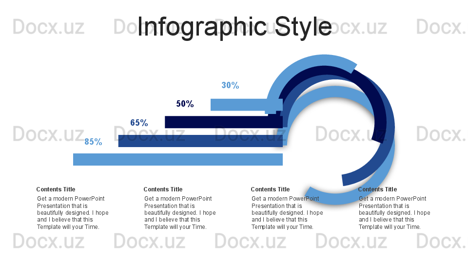 Infographic Style
Get a modern PowerPoint  
Presentation that is 
beautifully designed. I hope 
and I believe that this 
Template will your Time.Contents Title 85% 65% 50% 30%
Get a modern PowerPoint  
Presentation that is 
beautifully designed. I hope 
and I believe that this 
Template will your Time.Contents Title
Get a modern PowerPoint  
Presentation that is 
beautifully designed. I hope 
and I believe that this 
Template will your Time.Contents Title
Get a modern PowerPoint  
Presentation that is 
beautifully designed. I hope 
and I believe that this 
Template will your Time.Contents Title