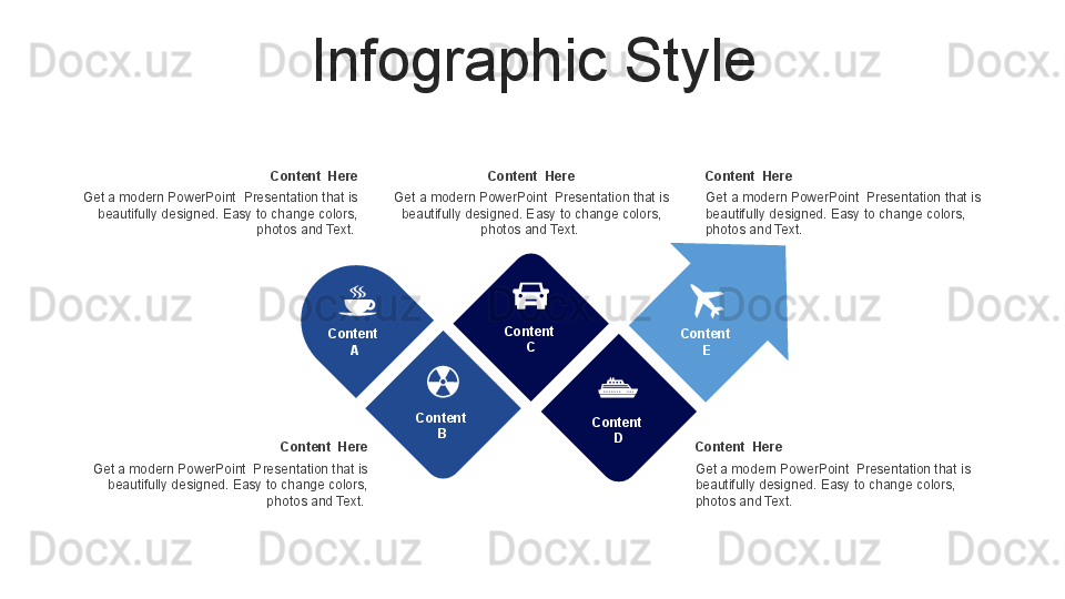 Infographic Style
Content  Here
Get a modern PowerPoint  Presentation that is 
beautifully designed. Easy to change colors, 
photos and Text. Content  Here
Get a modern PowerPoint  Presentation that is 
beautifully designed. Easy to change colors, 
photos and Text.  Content  Here
Get a modern PowerPoint  Presentation that is 
beautifully designed. Easy to change colors, 
photos and Text.  Content  Here
Get a modern PowerPoint  Presentation that is 
beautifully designed. Easy to change colors, 
photos and Text.  Content  Here
Get a modern PowerPoint  Presentation that is 
beautifully designed. Easy to change colors, 
photos and Text. 
Content  
A
Content  
B Content  
C
Content  
D Content  
E 