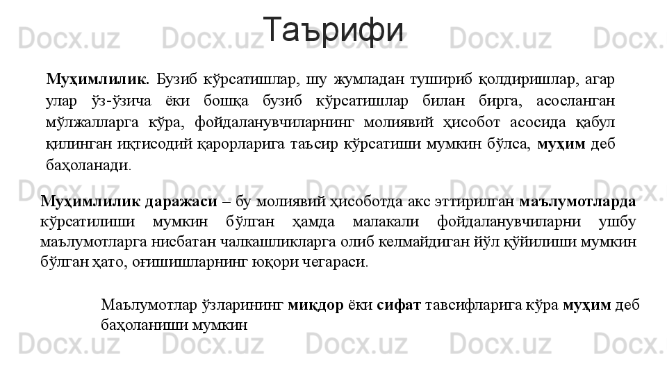 Таърифи
Муҳимлилик.   Бузиб  кўрсатишлар,  шу  жумладан  тушириб  қолдиришлар,  агар 
улар  ўз-ўзича  ёки  бошқа  бузиб  кўрсатишлар  билан  бирга,  асосланган 
мўлжалларга  кўра,  фойдаланувчиларнинг  молиявий  ҳисобот  асосида  қабул 
қилинган  иқтисодий  қарорларига  таъсир  кўрсатиши  мумкин  бўлса,  муҳим   деб 
баҳоланади. 
Муҳимлилик даражаси  – бу молиявий ҳисоботда акс эттирилган  маълумотларда 
кўрсатилиши  мумкин  бўлган  ҳамда  малакали  фойдаланувчиларни  ушбу 
маълумотларга нисбатан чалкашликларга олиб келмайдиган йўл қўйилиши мумкин 
бўлган ҳато, оғишишларнинг юқори чегараси.
Маълумотлар ўзларининг  миқдор  ёки  сифат  тавсифларига кўра  муҳим  деб 
баҳоланиши мумкин 