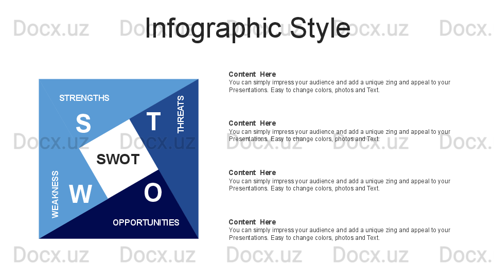 Infographic Style
S
W O TSTRENGTHSW
E
A
K
N
E
S
S
OPPORTUNITIES	
TH
R
E
A
TSSWOT Content  Here
You can simply impress your audience and add a unique zing and appeal to your 
Presentations. Easy to change colors, photos and Text. 
Content  Here
You can simply impress your audience and add a unique zing and appeal to your 
Presentations. Easy to change colors, photos and Text. 
Content  Here
You can simply impress your audience and add a unique zing and appeal to your 
Presentations. Easy to change colors, photos and Text. 
Content  Here
You can simply impress your audience and add a unique zing and appeal to your 
Presentations. Easy to change colors, photos and Text.  