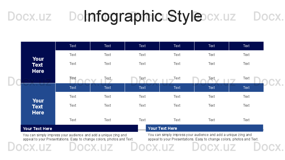 Infographic Style
Your
Text 
Here Text Text Text Text Text Text
Text Text Text Text Text Text
Text Text Text Text Text Text
Text Text Text Text Text Text
Your
Text 
Here Text Text Text Text Text Text
Text Text Text Text Text Text
Text Text Text Text Text Text
Text Text Text Text Text Text
Your Text Here
You can simply impress your audience and add a unique zing and 
appeal to your Presentations. Easy to change colors, photos and Text.   Your Text Here
You can simply impress your audience and add a unique zing and 
appeal to your Presentations. Easy to change colors, photos and Text.   