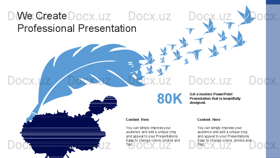 Content  Here
You can simply impress your 
audience and add a unique zing 
and appeal to your Presentations. 
Easy to change colors, photos and 
Text.  Content  Here
You can simply impress your 
audience and add a unique zing 
and appeal to your Presentations. 
Easy to change colors, photos and 
Text. Get a modern PowerPoint  
Presentation that is beautifully 
designed. 80KWe Create
Professional Presentation 