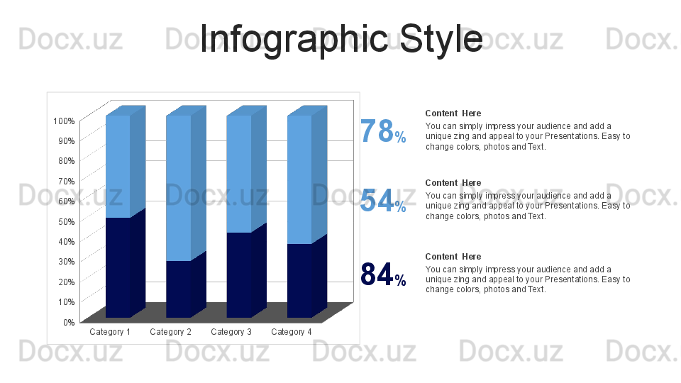 Infographic Style
Category 1 Category 2 Category 3 Category 40%10%20%30%40%50%60%70%80%90%100% Content  Here
You can simply impress your audience and add a 
unique zing and appeal to your Presentations. Easy to 
change colors, photos and Text.78 %
Content  Here
You can simply impress your audience and add a 
unique zing and appeal to your Presentations. Easy to 
change colors, photos and Text.54 %
Content  Here
You can simply impress your audience and add a 
unique zing and appeal to your Presentations. Easy to 
change colors, photos and Text.84 % 