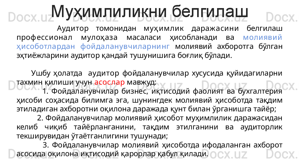 Муҳимлиликни белгилаш
            Ауди тор   томонидан  м у ҳ и м ли к   дараж аси ни   белгилаш 
проф есси онал  м улоҳ аза  масаласи  ҳисобланади  ва  м оли яви й 
ҳ и соботлардан  ф ой далану вчи ларни нг  молиявий  ахборотга  бўлган 
эҳтиёжларини аудитор қандай тушунишига боғлиқ бўлади.
      
          Ушбу  ҳолатда    ауди тор   фойдаланувчилар  хусусида  қуйидагиларни 
тахмин қилиши учун  асослар  мавжуд:
                  1.  Фойдаланувчилар  бизнес,  иқтисодий  фаолият  ва  бухгалтерия 
ҳисоби  соҳасида  билимга  эга,  шунингдек  молиявий  ҳисоботда  тақдим 
этиладиган ахборотни оқилона даражада қунт билан ўрганишга тайёр;
          2. Фойдаланувчилар молиявий ҳисобот муҳимлилик даражасидан 
келиб  чиқиб  тайёрланганини,  тақдим  этилганини  ва  аудиторлик 
текширувидан ўтаётганлигини тушунади;
                  3.  Фойдаланувчилар  молиявий  ҳисоботда  ифодаланган  ахборот 
асосида оқилона иқтисодий қарорлар қабул қилади. 