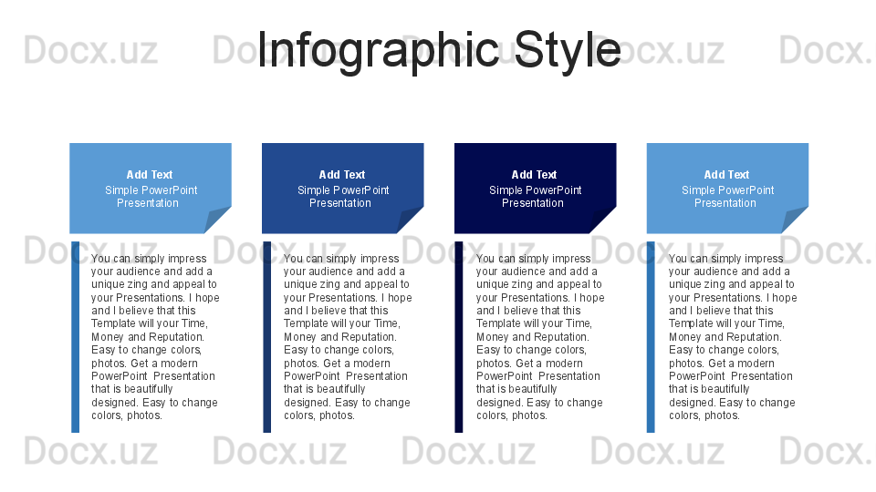 Infographic Style
Add Text
Simple PowerPoint 
Presentation   Add Text
Simple PowerPoint 
Presentation   Add Text
Simple PowerPoint 
Presentation   Add Text
Simple PowerPoint 
Presentation  
You can simply impress 
your audience and add a 
unique zing and appeal to 
your Presentations. I hope 
and I believe that this 
Template will your Time, 
Money and Reputation. 
Easy to change colors, 
photos. Get a modern 
PowerPoint  Presentation 
that is beautifully 
designed. Easy to change 
colors, photos.  You can simply impress 
your audience and add a 
unique zing and appeal to 
your Presentations. I hope 
and I believe that this 
Template will your Time, 
Money and Reputation. 
Easy to change colors, 
photos. Get a modern 
PowerPoint  Presentation 
that is beautifully 
designed. Easy to change 
colors, photos.  You can simply impress 
your audience and add a 
unique zing and appeal to 
your Presentations. I hope 
and I believe that this 
Template will your Time, 
Money and Reputation. 
Easy to change colors, 
photos. Get a modern 
PowerPoint  Presentation 
that is beautifully 
designed. Easy to change 
colors, photos.  You can simply impress 
your audience and add a 
unique zing and appeal to 
your Presentations. I hope 
and I believe that this 
Template will your Time, 
Money and Reputation. 
Easy to change colors, 
photos. Get a modern 
PowerPoint  Presentation 
that is beautifully 
designed. Easy to change 
colors, photos.  