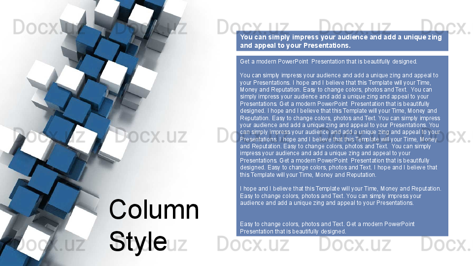 Column  
Style You can simply impress your audience and add a unique zing 
and appeal to your Presentations. 
Get a modern PowerPoint  Presentation that is beautifully designed.
You can simply impress your audience and add a unique zing and appeal to 
your Presentations. I hope and I believe that this Template will your Time, 
Money and Reputation. Easy to change colors, photos and Text.  You can 
simply impress your audience and add a unique zing and appeal to your 
Presentations. Get a modern PowerPoint  Presentation that is beautifully 
designed. I hope and I believe that this Template will your Time, Money and 
Reputation. Easy to change colors, photos and Text. You can simply impress 
your audience and add a unique zing and appeal to your Presentations. You 
can simply impress your audience and add a unique zing and appeal to your 
Presentations. I hope and I believe that this Template will your Time, Money 
and Reputation. Easy to change colors, photos and Text.  You can simply 
impress your audience and add a unique zing and appeal to your 
Presentations. Get a modern PowerPoint  Presentation that is beautifully 
designed. Easy to change colors, photos and Text. I hope and I believe that 
this Template will your Time, Money and Reputation. 
I hope and I believe that this Template will your Time, Money and Reputation. 
Easy to change colors, photos and Text. You can simply impress your 
audience and add a unique zing and appeal to your Presentations. 
Easy to change colors, photos and Text. Get a modern PowerPoint  
Presentation that is beautifully designed.   