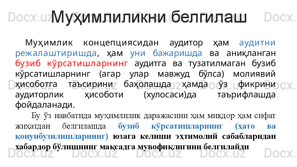 Муҳимлиликни белгилаш
  Му ҳ и м лик   к онцепцияси дан  аудитор  ҳам  аудитни 
реж алаш тириш да ,  ҳам  уни  бажаришда  ва  аниқланган 
бу зи б  к ў рсати ш ларни нг   аудитга  ва  тузатилмаган  бузиб 
кўрсатишларнинг  (агар  улар  мавжуд  бўлса)  молиявий 
ҳисоботга  таъсирини  баҳолашда  ҳамда  ўз  фикрини 
аудиторлик  ҳисоботи  (хулосаси)да  таърифлашда 
фойдаланади.  
          Бу  ўз  навбатида  муҳимлилик  даражасини  ҳам  миқдор  ҳам  сифат 
жиҳатдан  белгилашда  бузиб  кўрсатишларнинг  (ҳато  ва 
қонунбузилишларнинг)  юзага  келиши  эҳтимолий  сабабларидан 
хабардор бўлишнинг мақсадга мувофиқлигини белгилайди 