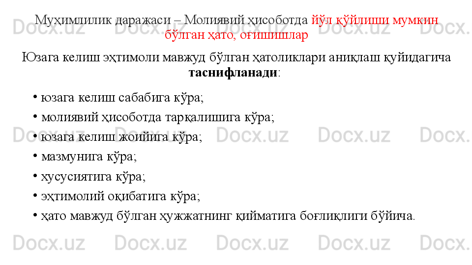 Муҳимлилик даражаси – Молиявий ҳисоботда  йўл қўйлиши мумкин 
бўлган ҳато, оғишишлар
Юзага келиш эҳтимоли мавжуд бўлган ҳатоликлари аниқлаш қуйидагича 
таснифланади : 
•
юзага келиш сабабига кўра;
•
молиявий ҳисоботда тарқалишига кўра;
•
юзага келиш жоийига кўра;
•
мазмунига кўра;
•
хусусиятига кўра;
•
эҳтимолий оқибатига кўра;
•
ҳато мавжуд бўлган ҳужжатнинг қийматига боғлиқлиги бўйича.