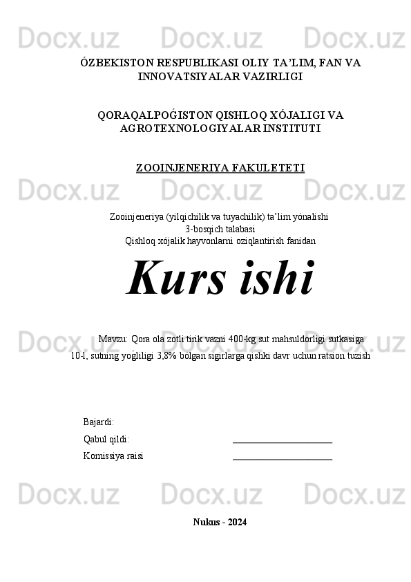 ÓZBEKISTON RESPUBLIKASI  OLIY TA’LIM , FAN VA
INNOVATSIYALAR  VAZIRLIGI
QORAQALPOG�ISTON QISHLOQ XÓJALIGI VA
AGROTEXNOLOGIYALAR INSTITUTI
ZOOINJENERIYA FAKULETETI
Zooinjeneriya (yilqichilik va tuyachilik) ta’lim y ónalishi 
3-bosqich talabasi 
Qishloq xójalik hayvonlarni oziqlantirish fanidan
Kurs ishi 
Mavzu: Qora ola zotli tirik vazni 400-kg sut mahsuldorligi sutkasiga 
10-l, sutning yo	
g(liligi 3,8% bólgan sigirlarga qishki davr uchun ratsion tuzish
Bajardi: 
Qabul qildi:                                                           
Komissiya raisi                                                        
Nukus - 2024 