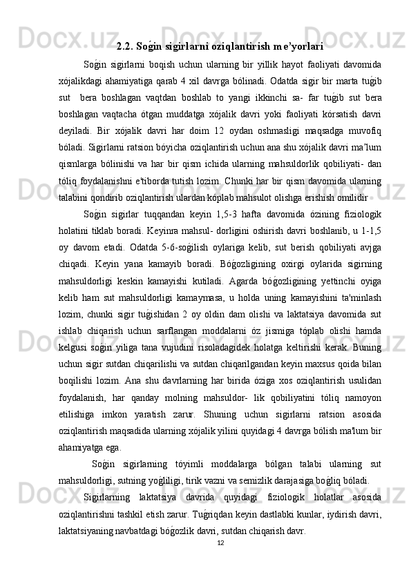 2.2. Soǵ�in si	ǵirlarni oziqlantirish me’yorlari  
So	
g(in   sigirlarni   boqish   uchun   ularning   bir   yillik   hayot   faoliyati   davomida
xójalikdagi  ahamiyatiga  qarab  4 xil  davrga  bólinadi. Odatda  sigir  bir  marta  tu	
g(ib
sut     bera   boshlagan   vaqtdan   boshlab   to   yangi   ikkinchi   sa-   far   tu	
g(ib   sut   bera
boshlagan   vaqtacha   ótgan   muddatga   xójalik   davri   yoki   faoliyati   kórsatish   davri
deyiladi.   Bir   xójalik   davri   har   doim   12   oydan   oshmasligi   maqsadga   muvofiq
bóladi. Sigirlarni ratsion bóyicha oziqlantirish uchun ana shu xójalik davri ma lum	
ʼ
qismlarga   bólinishi   va   har   bir   qism   ichida   ularning   mahsuldorlik   qobiliyati-   dan
tóliq foydalanishni  e'tiborda tutish lozim. Chunki har bir qism  davomida ularning
talabini qondirib oziqlantirish ulardan kóplab mahsulot olishga erishish omilidir 
So	
g(in   sigirlar   tuqqandan   keyin   1,5-3   hafta   davomida   ózining   fiziologik
holatini tiklab boradi. Keyinra mahsul-  dorligini  oshirish davri boshlanib, u 1-1,5
oy   davom   etadi.   Odatda   5-6-so	
g(ilish   oylariga   kelib,   sut   berish   qobiliyati   avjga
chiqadi.   Keyin   yana   kamayib   boradi.   Bó	
g(ozligining   oxirgi   oylarida   sigirning
mahsuldorligi   keskin   kamayishi   kutiladi.   Agarda   bó	
g(ozligining   yettinchi   oyiga
kelib   ham   sut   mahsuldorligi   kamaymasa,   u   holda   uning   kamayishini   ta'minlash
lozim,   chunki   sigir   tu	
g(ishidan   2   oy   oldin   dam   olishi   va   laktatsiya   davomida   sut
ishlab   chiqarish   uchun   sarflangan   moddalarni   óz   jismiga   tóplab   olishi   hamda
kelgusi   so	
g(in   yiliga   tana   vujudini   risoladagidek   holatga   keltirishi   kerak.   Buning
uchun sigir sutdan chiqarilishi va sutdan chiqarilgandan keyin maxsus qoida bilan
boqilishi   lozim.   Ana   shu   davrlarning   har   birida   óziga   xos   oziqlantirish   usulidan
foydalanish,   har   qanday   molning   mahsuldor-   lik   qobiliyatini   tóliq   namoyon
etilishiga   imkon   yaratish   zarur.   Shuning   uchun   sigirlarni   ratsion   asosida
oziqlantirish maqsadida ularning xójalik yilini quyidagi 4 davrga bólish ma'lum bir
ahamiyatga ega.
  So
g(in   sigirlarning   tóyimli   moddalarga   bólgan   talabi   ularning   sut
mahsuldorligi, sutning yo	
g(liligi, tirik vazni va semizlik darajasiga bo	g(liq bóladi.
Sigirlarning   laktatsiya   davrida   quyidagi   fiziologik   holatlar   asosida
oziqlantirishni tashkil etish zarur. Tu	
g(riqdan keyin dastlabki kunlar, iydirish davri,
laktatsiyaning navbatdagi bó	
g(ozlik davri, sutdan chiqarish davr.
12 