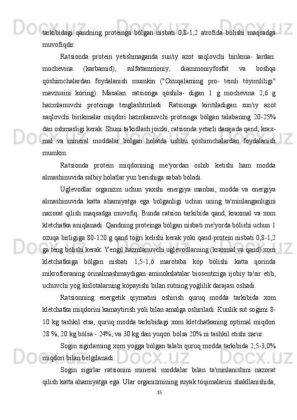 tarkibidagi   qandning   proteinga   bólgan   nisbati   0,8-1,2   atrofida   bólishi   maqsadga
muvofiqdir.
Ratsionda   protein   yetishmaganda   sun'iy   azot   saqlovchi   birikma-   lardan:
mochevina   (karbamid),   sulfatammoniy,   diammoniyfosfat   va   boshqa
qóshimchalardan   foydalanish   mumkin   ("Ozuqalarning   pro-   teinli   tóyimliligi"
mavzusini   kóring).   Masalan:   ratsionga   qóshila-   digan   1   g   mochevina   2,6   g
hazmlanuvchi   proteinga   tenglashtiriladi.   Ratsionga   kiritiladigan   sun'iy   azot
saqlovchi   birikmalar   miqdori   hazmlanuvchi   proteinga   bólgan   talabaning   20-25%
dan oshmasligi kerak. Shuni ta'kidlash joizki, ratsionda yetarli darajada qand, krax-
mal   va   mineral   moddalar   bólgan   holatda   ushbu   qóshimchalardan   foydalanish
mumkin.
Ratsionda   protein   miqdorining   me'yordan   oshib   ketishi   ham   modda
almashinuvida salbiy holatlar yuz berishiga sabab bóladi.
Uglevodlar   organizm   uchun   yaxshi   energiya   manbai,   modda   va   energiya
almashinuvida   katta   ahamiyatga   ega   bólganligi   uchun   uning   ta'minlanganligini
nazorat  qilish maqsadga  muvofiq. Bunda  ratsion tarkibida qand, kraxmal  va xom
kletchatka aniqlanadi. Qandning proteinga bólgan nisbati me'yorda bólishi uchun 1
ozuqa birligiga 80-120 g qand tóg(ri kelishi kerak yoki qand-protein nisbati 0,8-1,2
ga teng bólishi kerak. Yengil hazmlanuvchi uglevodlarning (kraxmal va qand) xom
kletchatkaga   bólgan   nisbati   1,5-1,6   marotaba   kóp   bólishi   katta   qorinda
mikrofloraning   órinalmashmaydigan   aminokslatalar   biosentiziga   ijobiy   ta'sir   etib,
uchuvchi yo	
g( kislotalarning kópayishi bilan sutning yo	g(lilik darajasi oshadi.
Ratsionning   energetik   qiymatini   oshirish   quruq   modda   tarkibida   xom
kletchatka miqdorini kamaytirish yóli bilan amalga oshiriladi. Kunlik sut so	
g(imi 8-
10   kg   tashkil   etsa,   quruq   modda   tarkibidagi   xom   kletchatkaning   optimal   miqdori
28 %, 20 kg bólsa - 24%, va 30 kg dan yuqori bólsa 20% ni tashkil etishi zarur.
So	
g(in sigirlarning xom yo	g(ga bólgan talabi quruq modda tarkibida 2,5-3,0%
miqdori bilan belgilanadi.
So	
g(in   sigirlar   ratsionini   mineral   moddalar   bilan   ta'minlanishini   nazorat
qilish katta ahamiyatga ega. Ular organizmining suyak tóqimalarini shakllanishida,
15 