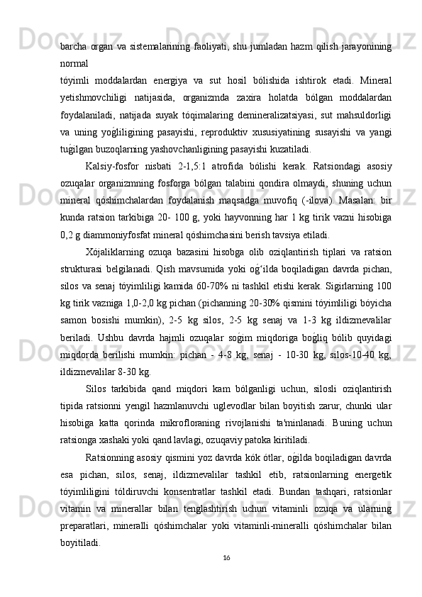 barcha   organ   va   sistemalarining   faoliyati,   shu   jumladan   hazm   qilish   jarayonining
normal 
tóyimli   moddalardan   energiya   va   sut   hosil   bólishida   ishtirok   etadi.   Mineral
yetishmovchiligi   natijasida,   organizmda   zaxira   holatda   bólgan   moddalardan
foydalaniladi,   natijada   suyak   tóqimalaring   demineralizatsiyasi,   sut   mahsuldorligi
va   uning   yog(liligining   pasayishi,   reproduktiv   xususiyatining   susayishi   va   yangi
tu	
g(ilgan buzoqlarning yashovchanligining pasayishi kuzatiladi.
Kalsiy-fosfor   nisbati   2-1,5:1   atrofida   bólishi   kerak.   Ratsiondagi   asosiy
ozuqalar   organizmning   fosforga   bólgan   talabini   qondira   olmaydi,   shuning   uchun
mineral   qóshimchalardan   foydalanish   maqsadga   muvofiq   (-ilova).   Masalan:   bir
kunda ratsion  tarkibiga 20-  100  g, yoki   hayvonning har   1 kg  tirik vazni  hisobiga
0,2 g diammoniyfosfat mineral qóshimchasini berish tavsiya etiladi.
Xójaliklarning   ozuqa   bazasini   hisobga   olib   oziqlantirish   tiplari   va   ratsion
strukturasi   belgilanadi.   Qish   mavsumida   yoki   o	
g(ilda   boqiladigan   davrda   pichan,ʻ
silos  va senaj  tóyimliligi  kamida 60-70%  ni  tashkil  etishi  kerak. Sigirlarning 100
kg tirik vazniga 1,0-2,0 kg pichan (pichanning 20-30% qismini tóyimliligi bóyicha
samon   bosishi   mumkin),   2-5   kg   silos,   2-5   kg   senaj   va   1-3   kg   ildizmevalilar
beriladi.   Ushbu   davrda   hajmli   ozuqalar   so	
g(im   miqdoriga   bo	g(liq   bólib   quyidagi
miqdorda   berilishi   mumkin:   pichan   -   4-8   kg,   senaj   -   10-30   kg,   silos-10-40   kg,
ildizmevalilar 8-30 kg.
Silos   tarkibida   qand   miqdori   kam   bólganligi   uchun,   silosli   oziqlantirish
tipida   ratsionni   yengil   hazmlanuvchi   uglevodlar   bilan   boyitish   zarur,   chunki   ular
hisobiga   katta   qorinda   mikrofloraning   rivojlanishi   ta'minlanadi.   Buning   uchun
ratsionga xashaki yoki qand lavlagi, ozuqaviy patoka kiritiladi.
Ratsionning asosiy qismini yoz davrda kók ótlar, o	
g(ilda boqiladigan davrda
esa   pichan,   silos,   senaj,   ildizmevalilar   tashkil   etib,   ratsionlarning   energetik
tóyimliligini   tóldiruvchi   konsentratlar   tashkil   etadi.   Bundan   tashqari,   ratsionlar
vitamin   va   minerallar   bilan   tenglashtirish   uchun   vitaminli   ozuqa   va   ularning
preparatlari,   mineralli   qóshimchalar   yoki   vitaminli-mineralli   qóshimchalar   bilan
boyitiladi.
16 