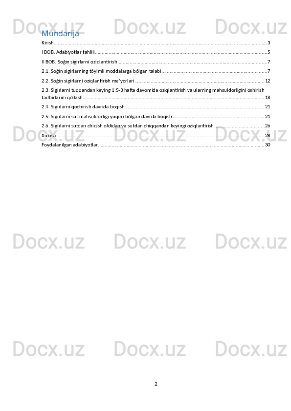 Mundarija
Kirish ............................................................................................................................................................ 3
I BOB. Adabiyotlar tahlili .............................................................................................................................. 5
II BOB. Soǵin sigirlarni oziqlantirish ............................................................................................................. 7
2.1. Soǵin sigirlarning tóyimli moddalarga bólgan talabi ............................................................................. 7
2.2. Soǵin sigirlarni oziqlantirish me’yorlari ............................................................................................... 12
2.3. Sigirlarni tuqqandan keying 1,5-3 hafta davomida oziqlantirish va ularning mahsuldorligini oshirish 
tadbirlarini qóllash. .................................................................................................................................... 18
2.4. Sigirlarni qochirish davrida boqish ...................................................................................................... 21
2.5. Sigirlarni sut mahsuldorligi yuqori bólgan davrda boqish ................................................................... 21
2.6. Sigirlarni sutdan chiqish oldidan va sutdan chiqqandan keyingi oziqlantirish ..................................... 26
Xulosa ........................................................................................................................................................ 28
Foydalanilgan adabiyotlar .......................................................................................................................... 30
2 