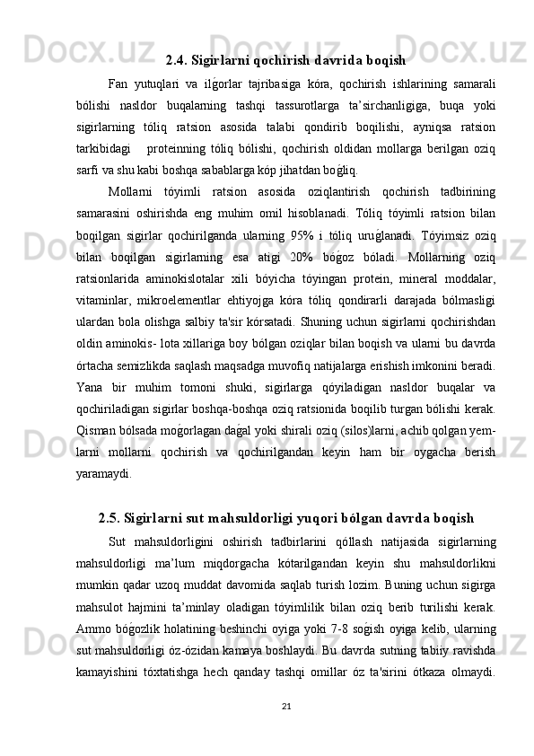 2.4. Siǵirlarni qochirish davrida boqish  
Fan   yutuqlari   va   il
g(orlar   tajribasiga   kóra,   qochirish   ishlarining   samarali
bólishi   nasldor   buqalarning   tashqi   tassurotlarga   ta’sirchanligiga,   buqa   yoki
sigirlarning   tóliq   ratsion   asosida   talabi   qondirib   boqilishi,   ayniqsa   ratsion
tarkibidagi       proteinning   tóliq   bólishi,   qochirish   oldidan   mollarga   berilgan   oziq
sarfi va shu kabi boshqa sabablarga kóp jihatdan bo	
g(liq.
Mollarni   tóyimli   ratsion   asosida   oziqlantirish   qochirish   tadbirining
samarasini   oshirishda   eng   muhim   omil   hisoblanadi.   Tóliq   tóyimli   ratsion   bilan
boqilgan   sigirlar   qochirilganda   ularning   95%   i   tóliq   uru	
g(lanadi.   Tóyimsiz   oziq
bilan   boqilgan   sigirlarning   esa   atigi   20%   bó	
g(oz   bóladi.   Mollarning   oziq
ratsionlarida   aminokislotalar   xili   bóyicha   tóyingan   protein,   mineral   moddalar,
vitaminlar,   mikroelementlar   ehtiyojga   kóra   tóliq   qondirarli   darajada   bólmasligi
ulardan bola olishga salbiy ta'sir kórsatadi. Shuning uchun sigirlarni qochirishdan
oldin aminokis- lota xillariga boy bólgan oziqlar bilan boqish va ularni bu davrda
órtacha semizlikda saqlash maqsadga muvofiq natijalarga erishish imkonini beradi.
Yana   bir   muhim   tomoni   shuki,   sigirlarga   qóyiladigan   nasldor   buqalar   va
qochiriladigan sigirlar boshqa-boshqa oziq ratsionida boqilib turgan bólishi kerak.
Qisman bólsada mo	
g(orlagan da	g(al yoki shirali oziq (silos)larni, achib qolgan yem-
larni   mollarni   qochirish   va   qochirilgandan   keyin   ham   bir   oygacha   berish
yaramaydi.
2.5. Si	
ǵirlarni sut mahsuldorli	ǵi yuqori ból	ǵan davrda boqish
Sut   mahsuldorligini   oshirish   tadbirlarini   qó llash   natijasida   sigirlarning
mahsuldorligi   ma’lum   miqdorgacha   kótarilgandan   keyin   shu   mahsuldorlikni
mumkin qadar  uzoq  muddat  davomida saqlab  turish lozim. Buning  uchun sigirga
mahsulot   hajmini   ta’minlay   oladigan   tóyimlilik   bilan   oziq   berib   turilishi   kerak.
Ammo bó	
g(ozlik  holatining beshinchi  oyiga  yoki  7-8 so	g(ish   oyiga kelib,  ularning
sut mahsuldorligi óz-ózidan kamaya boshlaydi. Bu davrda sutning tabiiy ravishda
kamayishini   tóxtatishga   hech   qanday   tashqi   omillar   óz   ta'sirini   ótkaza   olmaydi.
21 