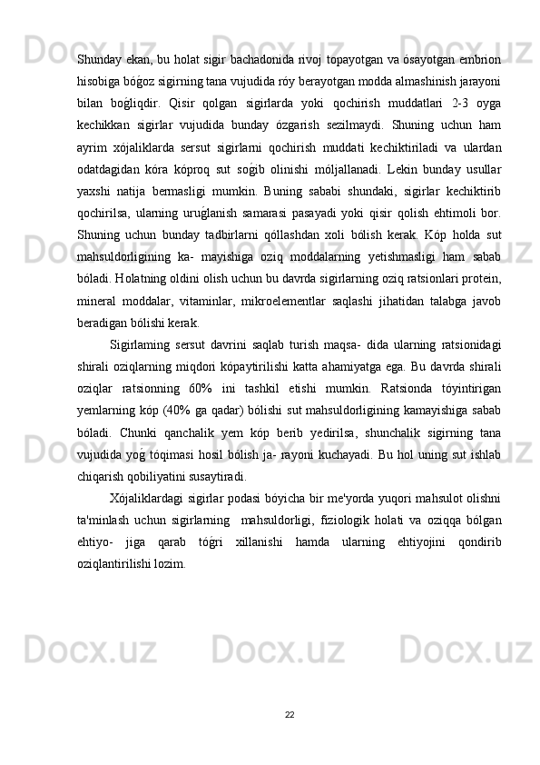 Shunday ekan, bu holat sigir bachadonida rivoj topayotgan va ósayotgan embrion
hisobiga bóg(oz sigirning tana vujudida róy berayotgan modda almashinish jarayoni
bilan   bo	
g(liqdir.   Qisir   qolgan   sigirlarda   yoki   qochirish   muddatlari   2-3   oyga
kechikkan   sigirlar   vujudida   bunday   ózgarish   sezilmaydi.   Shuning   uchun   ham
ayrim   xójaliklarda   sersut   sigirlarni   qochirish   muddati   kechiktiriladi   va   ulardan
odatdagidan   kóra   kóproq   sut   so	
g(ib   olinishi   móljallanadi.   Lekin   bunday   usullar
yaxshi   natija   bermasligi   mumkin.   Buning   sababi   shundaki,   sigirlar   kechiktirib
qochirilsa,   ularning   uru	
g(lanish   samarasi   pasayadi   yoki   qisir   qolish   ehtimoli   bor.
Shuning   uchun   bunday   tadbirlarni   qóllashdan   xoli   bólish   kerak.   Kóp   holda   sut
mahsuldorligining   ka-   mayishiga   oziq   moddalarning   yetishmasligi   ham   sabab
bóladi. Holatning oldini olish uchun bu davrda sigirlarning oziq ratsionlari protein,
mineral   moddalar,   vitaminlar,   mikroelementlar   saqlashi   jihatidan   talabga   javob
beradigan bólishi kerak.
Sigirlaming   sersut   davrini   saqlab   turish   maqsa-   dida   ularning   ratsionidagi
shirali   oziqlarning   miqdori   kópaytirilishi   katta   ahamiyatga   ega.   Bu   davrda   shirali
oziqlar   ratsionning   60%   ini   tashkil   etishi   mumkin.   Ratsionda   tóyintirigan
yemlarning kóp (40% ga qadar)  bólishi  sut mahsuldorligining kamayishiga sabab
bóladi.   Chunki   qanchalik   yem   kóp   berib   yedirilsa,   shunchalik   sigirning   tana
vujudida  yo	
g(  tóqimasi   hosil   bólish   ja-   rayoni   kuchayadi.   Bu  hol   uning  sut   ishlab
chiqarish qobiliyatini susaytiradi.
Xójaliklardagi sigirlar podasi bóyicha bir me'yorda yuqori mahsulot olishni
ta'minlash   uchun   sigirlarning     mahsuldorligi,   fiziologik   holati   va   oziqqa   bólgan
ehtiyo-   jiga   qarab   tó	
g(ri   xillanishi   hamda   ularning   ehtiyojini   qondirib
oziqlantirilishi lozim.  
22 