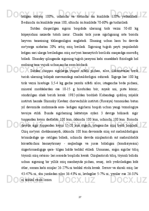 bólgan   ehtiyoj   100%,   uchinchi   va   tórtinchi   ón   kunlikda   120%   yetkaziladi.
Beshinchi ón kunlikda yana 100, oltinchi ón kunlikda 70-60% ga tushiriladi.
Sutdan   chiqarilgan   sigirni   boqishda   ularning   tirik   vazni   50-60   kg
kópayishini   nazarda   tutish   zarur.   Chunki   tirik   jussa   og(irligining   orta   borishi
hayvon   tanasining   tiklanganligini   anglatadi.   Shuning   uchun   ham   bu   davrda
me'yorga   nisbatan   20%   ortiq   oziq   beriladi.   Sigirning   tu
g(ish   payti   yaqinlashib
kelgan sari ularga beriladigan oziq me'yori kamaytirib borilishi maqsadga muvofiq
bóladi. Shunday qilinganda sigiming tu	
g(ish jarayoni kabi murakkab fiziologik hol
molning tana vujudi uchun ancha oson kóchadi.
Sutdan   chiqqan   sigirlarga   yuqori   sifatli   pichan,   silos,   ildizmevalar   berib
turish   ularning  bólajak   mavsumdagi   mahsuldorligini   oshiradi.   Sigirga   har   100   kg
tirik   vazni   hisobiga   3,5-4   kg   gacha   yaxshi   sifatli   silos,   istagancha   beda   pichani,
mineral   moddalardan   esa   10-15   g   hisobidan   bór,   suyak   uni,   pista   kómir,
sóndirilgan   ohak   berish   kerak.   1982-yildan   boshlab   Kubandagi   qishloq   xójalik
instituti hamda Shimoliy Kavkaz chorvachilik instituti (Rossiya) tomonidan butun
yil   davomida   molxonada   asra-   ladigan   sigirlarni   boqish   uchun   yangi   texnologiya
tavsiya   etildi.   Bunda   sigirlarning   laktatsiya   oylari   3   davrga   bólinadi:   sigir
tuqqandan keyin dastlabki 100 kun, ikkinchi 100 kun, uchinchi 100 kun. Birinchi
davrda   sigir   tuqqandan   keyin   15-20   kun   ótgach,   istaganicha   oziq   berib   boqiladi.
Oziq me'yori  cheklanmaydi, ikkinchi 100 kun davomida oziq sut  mahsuldorligini
ta'minlashga   qa-   ratilgan   bóladi,   uchinchi   davrda   oziqlantirish   sut   mahsuldorlik
kórsatkichini   kamaytirmay   -   saqlashiga   va   jussa   bólaligini   (kondisiyasini)
ózgartirmasligiga   qara-   tilgan   holda   tashkil   etiladi.   Umuman,   so	
g(in   sigirlar   tóliq
tóyimli oziq ratsion- lari asosida boqilishi kerak. Oziqlantirish tóliq, tóyimli bólishi
uchun   sigirning   bir   yillik   oziq   manbayida   pichan,   senaj,   órib   yediriladigan   kók
ótlar, somon kabi oziqlar 26-27% ni tashkil etishi kerak. Sersuv va shirali oziq- lar
43-47% ni, shu jumladan silos 36-43% ni, lavlagilar 5-7% ni, yemlar esa 26-31%
ni tashkil etishi lozim.
27 