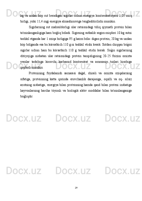 kg va undan kóp sut beradigan sigirlar uchun energiya kontsentratsiyasi 1,05 oziq
birligi, yoki 11,4 mgj energiya almashinuviga tenglashtirilishi mumkin.
Sigirlarning   sut   mahsuldorligi   ular   ratsionidagi   tóliq   qiymatli   protein   bilan
ta'minlanganligiga ham bog(liq bóladi. Sigirning sutkalik sogim miqdori 10 kg sutni
tashkil etganda har 1 oziqa birligiga 95 g hazm bóla- digan protein, 20 kg va undan
kóp bólganda esa bu kórsatkich 110 g ni tashkil etishi kerak. Sutdan chiqqan bó	
g(oz
sigirlar   uchun   ham   bu   kórsatkich   110   g   tashkil   etishi   kerak.   So	
g(in   sigirlarning
ehtiyojiga   nisbatan   ular   ratsionidagi   protein   tanqisligining   20-25   foizini   omixta
yemlar   tarkibiga   kiruvchi   karbamid   kontsentrat   va   ammoniy   tuzlari   hisobiga
qoplash mumkin.
Protenining   foydalanish   samarasi   da	
g(al,   shirali   va   omixta   oziqalarning
sifatiga,   proteinning   katta   qorinda   eruvchanlik   darajasiga,   oqsilli   va   oq-   silsiz
azotning nisbatiga, energiya bilan proteinning hamda qand bilan proteni insbatiga
hayvonlarning   barcha   tóyimli   va   biologik   aktiv   moddalar   bilan   ta'minlanganiga
bo	
g(liqdir.
29 