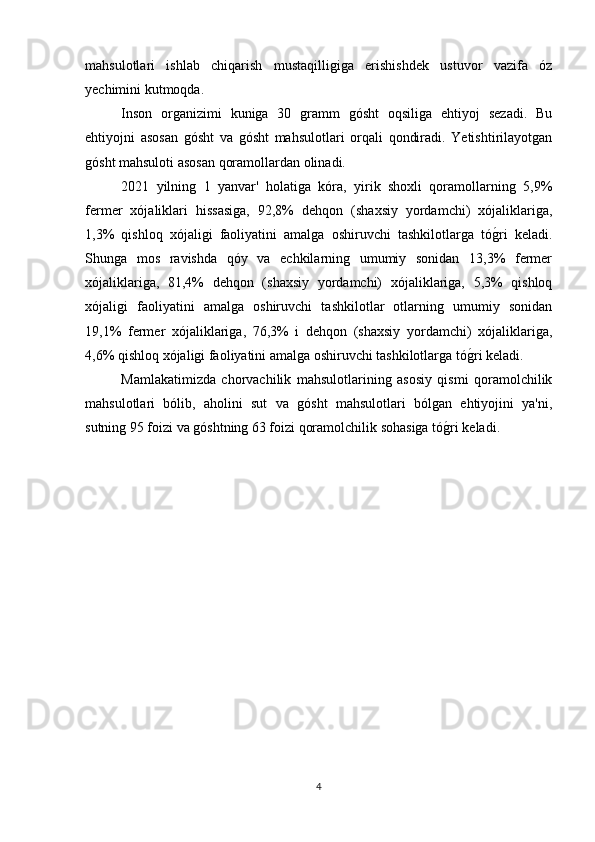 mahsulotlari   ishlab   chiqarish   mustaqilligiga   erishishdek   ustuvor   vazifa   óz
yechimini kutmoqda.
Inson   organizimi   kuniga   30   gramm   gósht   oqsiliga   ehtiyoj   sezadi.   Bu
ehtiyojni   asosan   gósht   va   gósht   mahsulotlari   orqali   qondiradi.   Yetishtirilayotgan
gósht mahsuloti asosan qoramollardan olinadi. 
2021   yilning   1   yanvar'   holatiga   kóra,   yirik   shoxli   qoramollarning   5,9%
fermer   xójaliklari   hissasiga,   92,8%   dehqon   (shaxsiy   yordamchi)   xójaliklariga,
1,3%   qishloq   xójaligi   faoliyatini   amalga   oshiruvchi   tashkilotlarga   tóg(ri   keladi.
Shunga   mos   ravishda   qóy   va   echkilarning   umumiy   sonidan   13,3%   fermer
xójaliklariga,   81,4%   dehqon   (shaxsiy   yordamchi)   xójaliklariga,   5,3%   qishloq
xójaligi   faoliyatini   amalga   oshiruvchi   tashkilotlar   otlarning   umumiy   sonidan
19,1%   fermer   xójaliklariga,   76,3%   i   dehqon   (shaxsiy   yordamchi)   xójaliklariga,
4,6% qishloq xójaligi faoliyatini amalga oshiruvchi tashkilotlarga tó	
g(ri keladi. 
Mamlakatimizda   chorvachilik   mahsulotlarining   asosiy   qismi   qoramolchilik
mahsulotlari   bólib,   aholini   sut   va   gósht   mahsulotlari   bólgan   ehtiyojini   ya'ni,
sutning 95 foizi va góshtning 63 foizi qoramolchilik sohasiga tó	
g(ri keladi. 
4 