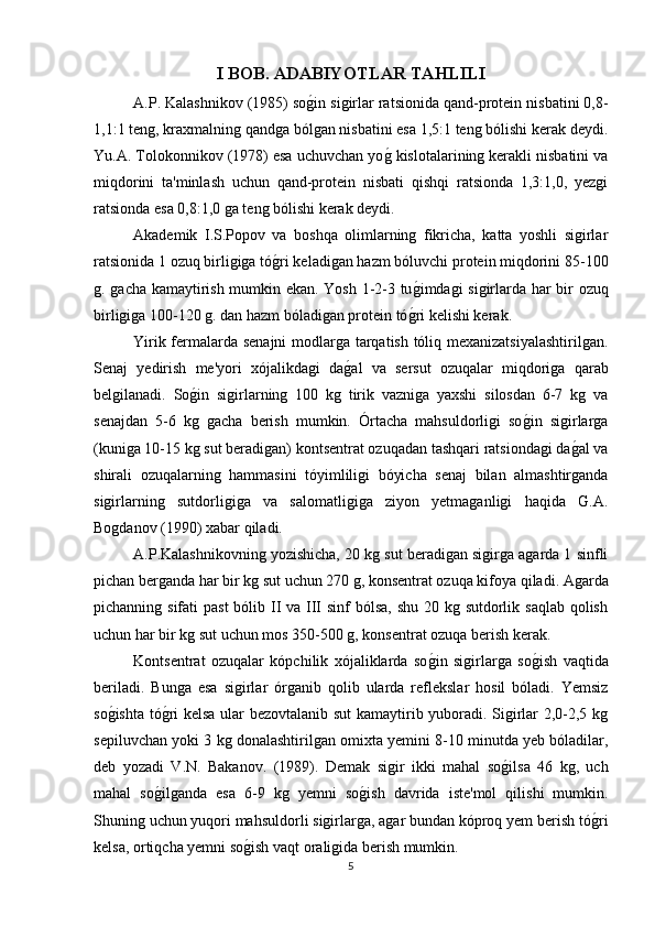 I BOB.  ADABIYOTLAR TAHLILI
A.P. Kalashnikov (1985) sog(in sigirlar ratsionida qand-protein nisbatini 0,8-
1,1:1 teng, kraxmalning qandga bólgan nisbatini esa 1,5:1 teng bólishi kerak deydi.
Yu.A. Tolokonnikov (1978) esa uchuvchan yo	
g( kislotalarining kerakli nisbatini va
miqdorini   ta'minlash   uchun   qand-protein   nisbati   qishqi   ratsionda   1,3:1,0,   yezgi
ratsionda esa 0,8:1,0 ga teng bólishi kerak deydi.
Akademik   I.S.Popov   va   boshqa   olimlarning   fikricha,   katta   yoshli   sigirlar
ratsionida 1 ozuq birligiga tó	
g(ri keladigan hazm bóluvchi protein miqdorini 85-100
g. gacha kamaytirish mumkin ekan. Yosh 1-2-3 tu	
g(imdagi sigirlarda har bir ozuq
birligiga 100-120 g. dan hazm bóladigan protein tó	
g(ri kelishi kerak.
Yirik fermalarda senajni modlarga tarqatish tóliq mexanizatsiyalashtirilgan.
Senaj   yedirish   me'yori   xójalikdagi   da	
g(al   va   sersut   ozuqalar   miqdoriga   qarab
belgilanadi.   So	
g(in   sigirlarning   100   kg   tirik   vazniga   yaxshi   silosdan   6-7   kg   va
senajdan   5-6   kg   gacha   berish   mumkin.   Órtacha   mahsuldorligi   so	
g(in   sigirlarga
(kuniga 10-15 kg sut beradigan) kontsentrat ozuqadan tashqari ratsiondagi da	
g(al va
shirali   ozuqalarning   hammasini   tóyimliligi   bóyicha   senaj   bilan   almashtirganda
sigirlarning   sutdorligiga   va   salomatligiga   ziyon   yetmaganligi   haqida   G.A.
Bogdanov (1990) xabar qiladi.
A.P.Kalashnikovning yozishicha,  20 kg sut beradigan sigirga agarda 1 sinfli
pichan berganda har bir kg sut uchun 270 g, konsentrat ozuqa kifoya qiladi. Agarda
pichanning sifati  past  bólib II va III sinf bólsa,  shu 20 kg sutdorlik saqlab qolish
uchun har bir kg sut uchun mos 350-500 g, konsentrat ozuqa berish kerak.   
Kontsentrat   ozuqalar   kópchilik   xójaliklarda   so	
g(in   sigirlarga   so	g(ish   vaqtida
beriladi.   Bunga   esa   sigirlar   órganib   qolib   ularda   reflekslar   hosil   bóladi.   Yemsiz
so	
g(ishta tó	g(ri kelsa ular bezovtalanib sut kamaytirib yuboradi. Sigirlar 2,0-2,5 kg
sepiluvchan yoki 3 kg donalashtirilgan omixta yemini 8-10 minutda yeb bóladilar,
deb   yozadi   V.N.   Bakanov.   (1989).   Demak   sigir   ikki   mahal   so	
g(ilsa   46   kg,   uch
mahal   so	
g(ilganda   esa   6-9   kg   yemni   so	g(ish   davrida   iste'mol   qilishi   mumkin.
Shuning uchun yuqori mahsuldorli sigirlarga, agar bundan kóproq yem berish tó	
g(ri
kelsa, ortiqcha yemni so	
g(ish vaqt oraligida berish mumkin.
5 